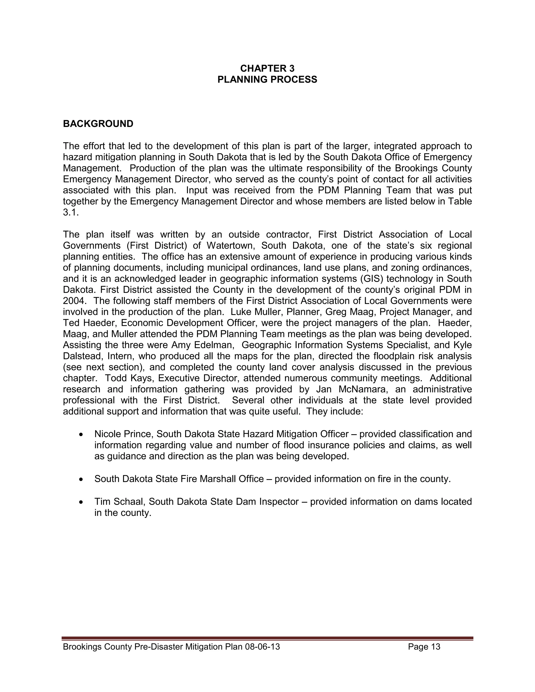 CHAPTER 3
PLANNING PROCESS

BACKGROUND
The effort that led to the development of this plan is part of the larger, integrated approach to
hazard mitigation planning in South Dakota that is led by the South Dakota Office of Emergency
Management. Production of the plan was the ultimate responsibility of the Brookings County
Emergency Management Director, who served as the county’s point of contact for all activities
associated with this plan. Input was received from the PDM Planning Team that was put
together by the Emergency Management Director and whose members are listed below in Table
3.1.
The plan itself was written by an outside contractor, First District Association of Local
Governments (First District) of Watertown, South Dakota, one of the state’s six regional
planning entities. The office has an extensive amount of experience in producing various kinds
of planning documents, including municipal ordinances, land use plans, and zoning ordinances,
and it is an acknowledged leader in geographic information systems (GIS) technology in South
Dakota. First District assisted the County in the development of the county’s original PDM in
2004. The following staff members of the First District Association of Local Governments were
involved in the production of the plan. Luke Muller, Planner, Greg Maag, Project Manager, and
Ted Haeder, Economic Development Officer, were the project managers of the plan. Haeder,
Maag, and Muller attended the PDM Planning Team meetings as the plan was being developed.
Assisting the three were Amy Edelman, Geographic Information Systems Specialist, and Kyle
Dalstead, Intern, who produced all the maps for the plan, directed the floodplain risk analysis
(see next section), and completed the county land cover analysis discussed in the previous
chapter. Todd Kays, Executive Director, attended numerous community meetings. Additional
research and information gathering was provided by Jan McNamara, an administrative
professional with the First District. Several other individuals at the state level provided
additional support and information that was quite useful. They include:
•

Nicole Prince, South Dakota State Hazard Mitigation Officer – provided classification and
information regarding value and number of flood insurance policies and claims, as well
as guidance and direction as the plan was being developed.

•

South Dakota State Fire Marshall Office – provided information on fire in the county.

•

Tim Schaal, South Dakota State Dam Inspector – provided information on dams located
in the county.

Brookings County Pre-Disaster Mitigation Plan 08-06-13

Page 13

 