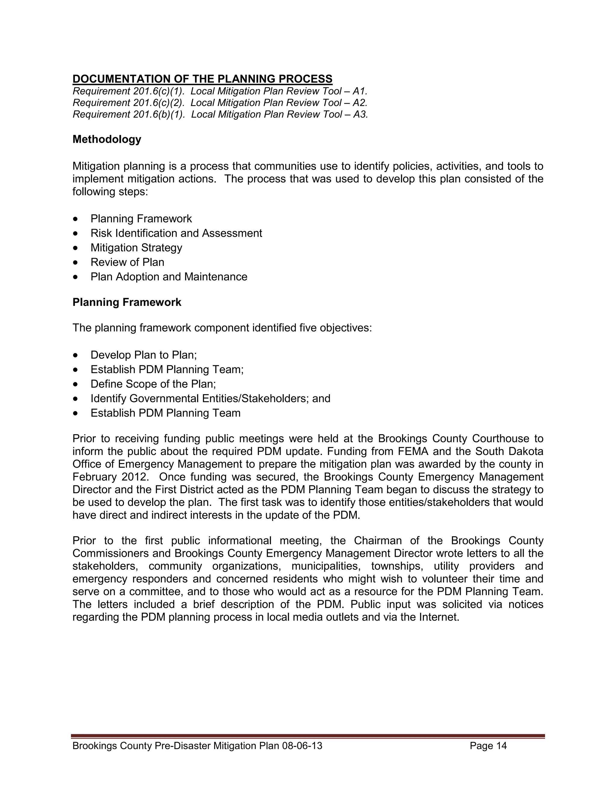 DOCUMENTATION OF THE PLANNING PROCESS
Requirement 201.6(c)(1). Local Mitigation Plan Review Tool – A1.
Requirement 201.6(c)(2). Local Mitigation Plan Review Tool – A2.
Requirement 201.6(b)(1). Local Mitigation Plan Review Tool – A3.

Methodology
Mitigation planning is a process that communities use to identify policies, activities, and tools to
implement mitigation actions. The process that was used to develop this plan consisted of the
following steps:

•
•
•
•
•

Planning Framework
Risk Identification and Assessment
Mitigation Strategy
Review of Plan
Plan Adoption and Maintenance

Planning Framework
The planning framework component identified five objectives:

•
•
•
•
•

Develop Plan to Plan;
Establish PDM Planning Team;
Define Scope of the Plan;
Identify Governmental Entities/Stakeholders; and
Establish PDM Planning Team

Prior to receiving funding public meetings were held at the Brookings County Courthouse to
inform the public about the required PDM update. Funding from FEMA and the South Dakota
Office of Emergency Management to prepare the mitigation plan was awarded by the county in
February 2012. Once funding was secured, the Brookings County Emergency Management
Director and the First District acted as the PDM Planning Team began to discuss the strategy to
be used to develop the plan. The first task was to identify those entities/stakeholders that would
have direct and indirect interests in the update of the PDM.
Prior to the first public informational meeting, the Chairman of the Brookings County
Commissioners and Brookings County Emergency Management Director wrote letters to all the
stakeholders, community organizations, municipalities, townships, utility providers and
emergency responders and concerned residents who might wish to volunteer their time and
serve on a committee, and to those who would act as a resource for the PDM Planning Team.
The letters included a brief description of the PDM. Public input was solicited via notices
regarding the PDM planning process in local media outlets and via the Internet.

Brookings County Pre-Disaster Mitigation Plan 08-06-13

Page 14

 