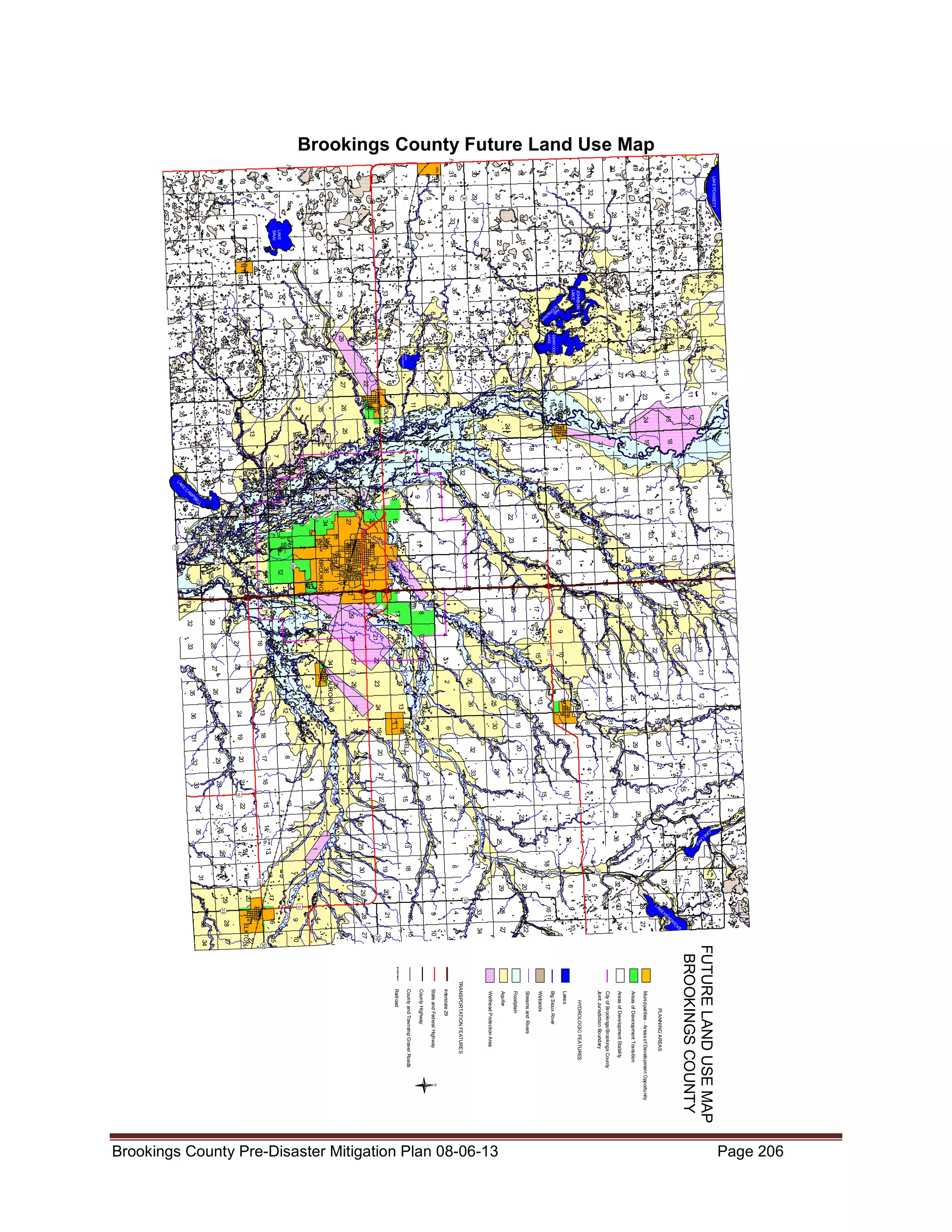 Brookings County Future Land Use Map

8

5"
2
!

4

3

10

15

22

27

34

3

10

15

2

11

14

23

26

35

2

11

14

1
"
!

1

12

13

6

7

18

19

5

8

17

20
3
"
!

4

9

16

21

30

29

33

28

24

25
32

4

9

16

OAKW OOD

17

8 LAKE

5

31

6

L
TE AK
TO E
N

18

7 K AH A

JOHNS ON
LAK E

13

12

1

36

1
"
!

3

10

15

22

27
4
"
!

34

3

10

15

21

22

23

25

24

30

19

32

29

20

33

28

21
27

9
LAKE
GOLDSMITH

16

21

28

33

2

11

14

1

12

13

24

25

23

26

36

1

35

2

6

7

18

19

31

30

19

18

7

6

31

30

19

18

7

6

31

30

7
"
!

7
"
!

36

25

24

13

12

1

36

25

24

13

12

BRUCE

11

14

23

26

14

35

26

23

VOLGA

11

2

35

5
"
!

5
"
!

34

27

22

15

10

3

34

26

8

20

17

29

32

4

27

7

19

30

/
(14
24

13

25

31

5

28

12

14

26

23

18

11

6

31

16

22

1

36

17

21

36

5

8

17

20

29

32

5

8
6
"
!

4

9

16

21

28

33

4

9

16

21

17

20

28

3

10

15

2

11

14

23

26

35

2

11

4

3

18

5

4

3

2

1

8

9

10

12

6

7

11

1

12

26

35

25

5
40
!
"

4

17

8

6

7

16

9

21

28

3

10

2

11

14

1
OA
K
12

E

42
!
"

LA
K

13

10

3

9

15

4

8

16

5

7

17

6

18

44
!
"

S
K

32

29

20

33

28

21

IC
R
D
E N22

30

19

15

H

24

E
K
LA

23

25

31

34

27

22

26

36

44
"
!

27

35

9

22

15

10

3

25
!
"

29

20

18

19

30

34

16

4

33

8

5

32

6

31

1

36

29
"
!

2

7

17

21

27

3

12

18

20

28

3

34

4

11

13

19

29

33

10

5

10

14

24

30

32

4

15

6

15

23

25

31

5

9

22

30
g
%

22

26

36

6

8

16

27

1

27

35

1

7

17

28

21

14

26

35

2

11

14

13

12

1

36

25

24

13

12

WHITE

16

34

2

12

18

29

20
24

18

19

30

31

6

7

18

17

20

29

32

5

8

17

/
(14

20

BUSHNELL

19

9

21

3

11

13

19
23

8

28

10

14

24

31

30

7

33

15

23

25

11

2

25
"
!

35
"
!

4

22

26
25

16

27
"
!

21

27

36

9

28

35

25
"
!

29

34

1

7

6

8

5

9

4

10

3

11

2

12

1

7

6

8

5
13
g
%

9

4

33

10

3

34

32
"
!

30

33

2

12

/
(14
26

32

23

23
"
!

24

13

27

34

3

10
30
g
%

15

22

8
"
!

27

34

3

10

15

22

27

23

14

28

33

4

9

16

21

28

33

4

9

16

21

22

15

5

8

17

20

28

31

3

11

35

10

32

29

AURORA 36

9

4

34

8

33

28

Areas of Development Transition

Areas of Development Stability

City of Brookings/Brookings County

Joint Jurisdiction Boundary

HYDROLOGIC FEATURES

Lakes

Big Sioux River

Wetlands

Streams and Rivers

Floodplain

Aquifer

Wellhead Protection Area

TRANSPORTATION FEATURES

Interstate 29

State and Federal Highway

County Highway

County and Township Gravel Roads

Railroad

N

Muni ci palities - Areas of Development Opportunity

PLANNING AREAS

FUTURE LAND USE MAP
BROOKINGS COUNTY

34

27

ELKTON

30
"
!

15

5

33

13
g
%

16
14

17
15

18
16

13
32 4

17

22

18

21

13

20
22

14

19

32

29

15

24

30

16

23

25

31

17

22

26

36

18

27

35

6

32

21

16

LF

32

29

20

17

8

5

32

38
!
"

29

20

17

7

6

31

30

19

18

7

6

31

30

19

18

1

21
"
!

13
g
%

34

21

33

28

20

29

19

30

32

24

25

31

23

26

36

g
%

27

35

21

34

20

33

28

19

32

29

33
!
"

31

30

7

31

30

19

18

46
"
!

13

26
!
"

12

24

13
24
"
!

26A

BROOKINGS

36

25

24

13

12

1

36

25

24

13

12

1

36

25

24

77
"
!

77
!
"

23

14

26

2

35

27

22

15

10

3

34

27

22

9
"
!

34

3

11

9

10

35

26

23

14

34

27

22

15

33

28

21

16

18
"
!

9

4

33

29

32

5

8

17

20

/
(14

29

32

16
"
!

5

2

35

6

11

2

10

3

9

4

8

5

7

6

13

12

1

14

11

2

10

23

14

9

22

77
"
!

27

36

25
22
"
!

28

35
20
"
!

34

L
EL
PB
AM

33

26

21

15

8

20

29

LA

32 E C
K

16

7

19

30

31

17

12

25

36

12
"
!

11

19
"
!

22

15

26

35

24
21

16

34

23

17

1

17
"
!

18

33

27

13
SINAI

32

28

14
15

31

29

20
11
!
"

36

30

19

26

35

25

24
23

34

27

22

10

3

2

35

10

3

34

4

9

18

20
27

/
(14
19
28

33

28

21

12
!
"

16

9

4

34

29

32

5

33

30

31

6

11
"
!

33

22

16

6
"
!

9

4

33

28

21

16

9

HARD SURFACED TOW NSHIP ROAD

LAK E POINSETT

7

6

17
4
"
!

20

29

32

5

8

17

20

30

32

8
"
!

31

29

19

18

7

6

31

30

19

18

/
(81
5

8

LAKE
SINAI

15

7

6

ARLINGTON

/
(81
8

17

7

18

20

32

29

19

30

31

Page 206

Brookings County Pre-Disaster Mitigation Plan 08-06-13

 