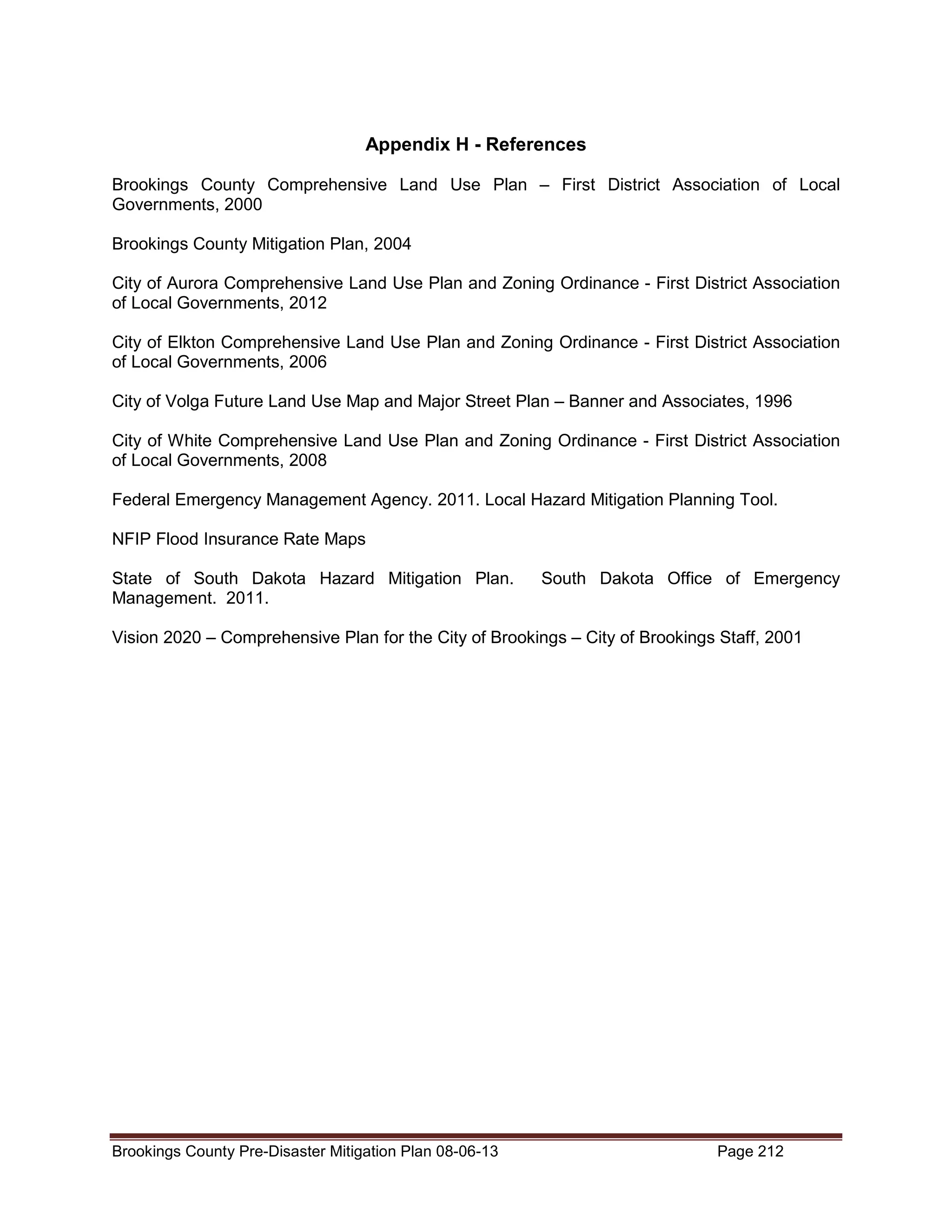 Appendix H - References
Brookings County Comprehensive Land Use Plan – First District Association of Local
Governments, 2000
Brookings County Mitigation Plan, 2004
City of Aurora Comprehensive Land Use Plan and Zoning Ordinance - First District Association
of Local Governments, 2012
City of Elkton Comprehensive Land Use Plan and Zoning Ordinance - First District Association
of Local Governments, 2006
City of Volga Future Land Use Map and Major Street Plan – Banner and Associates, 1996
City of White Comprehensive Land Use Plan and Zoning Ordinance - First District Association
of Local Governments, 2008
Federal Emergency Management Agency. 2011. Local Hazard Mitigation Planning Tool.
NFIP Flood Insurance Rate Maps
State of South Dakota Hazard Mitigation Plan.
Management. 2011.

South Dakota Office of Emergency

Vision 2020 – Comprehensive Plan for the City of Brookings – City of Brookings Staff, 2001

Brookings County Pre-Disaster Mitigation Plan 08-06-13

Page 212

 
