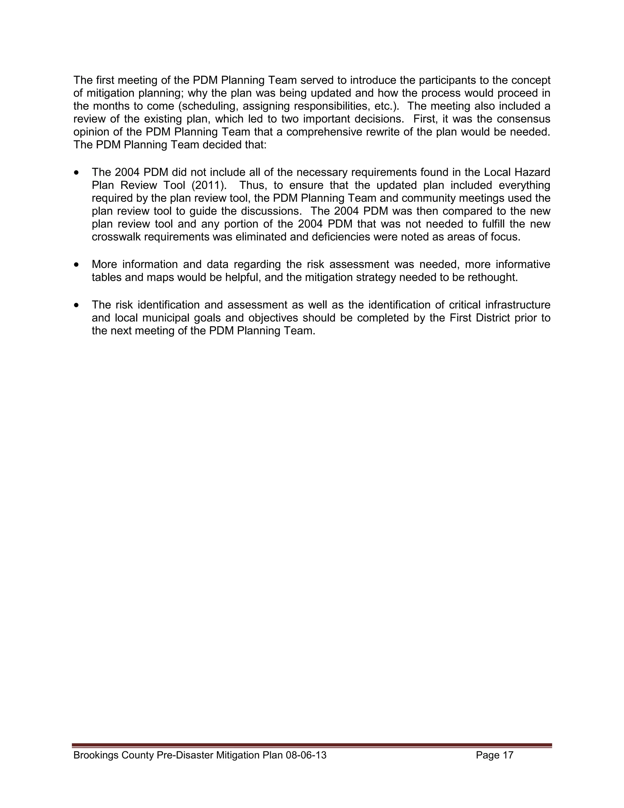 The first meeting of the PDM Planning Team served to introduce the participants to the concept
of mitigation planning; why the plan was being updated and how the process would proceed in
the months to come (scheduling, assigning responsibilities, etc.). The meeting also included a
review of the existing plan, which led to two important decisions. First, it was the consensus
opinion of the PDM Planning Team that a comprehensive rewrite of the plan would be needed.
The PDM Planning Team decided that:

•

The 2004 PDM did not include all of the necessary requirements found in the Local Hazard
Plan Review Tool (2011). Thus, to ensure that the updated plan included everything
required by the plan review tool, the PDM Planning Team and community meetings used the
plan review tool to guide the discussions. The 2004 PDM was then compared to the new
plan review tool and any portion of the 2004 PDM that was not needed to fulfill the new
crosswalk requirements was eliminated and deficiencies were noted as areas of focus.

•

More information and data regarding the risk assessment was needed, more informative
tables and maps would be helpful, and the mitigation strategy needed to be rethought.

•

The risk identification and assessment as well as the identification of critical infrastructure
and local municipal goals and objectives should be completed by the First District prior to
the next meeting of the PDM Planning Team.

Brookings County Pre-Disaster Mitigation Plan 08-06-13

Page 17

 