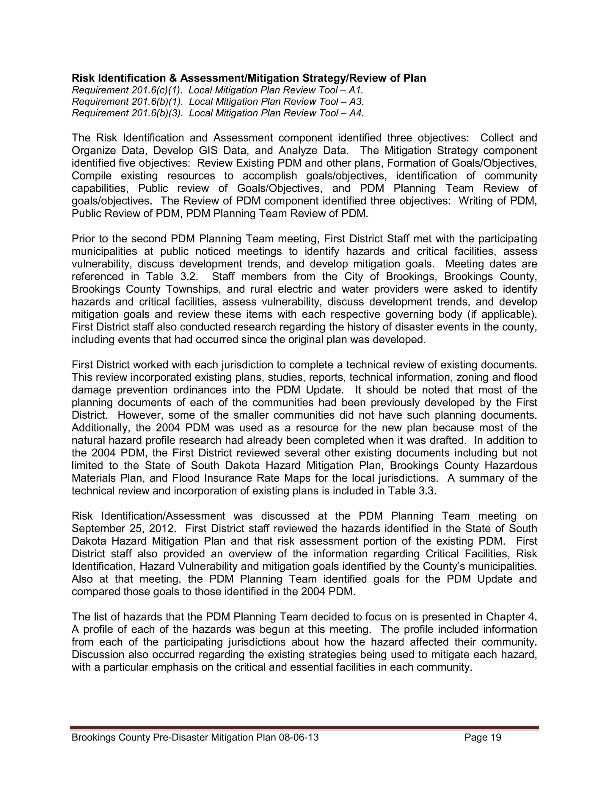 Risk Identification & Assessment/Mitigation Strategy/Review of Plan
Requirement 201.6(c)(1). Local Mitigation Plan Review Tool – A1.
Requirement 201.6(b)(1). Local Mitigation Plan Review Tool – A3.
Requirement 201.6(b)(3). Local Mitigation Plan Review Tool – A4.

The Risk Identification and Assessment component identified three objectives: Collect and
Organize Data, Develop GIS Data, and Analyze Data. The Mitigation Strategy component
identified five objectives: Review Existing PDM and other plans, Formation of Goals/Objectives,
Compile existing resources to accomplish goals/objectives, identification of community
capabilities, Public review of Goals/Objectives, and PDM Planning Team Review of
goals/objectives. The Review of PDM component identified three objectives: Writing of PDM,
Public Review of PDM, PDM Planning Team Review of PDM.
Prior to the second PDM Planning Team meeting, First District Staff met with the participating
municipalities at public noticed meetings to identify hazards and critical facilities, assess
vulnerability, discuss development trends, and develop mitigation goals. Meeting dates are
referenced in Table 3.2. Staff members from the City of Brookings, Brookings County,
Brookings County Townships, and rural electric and water providers were asked to identify
hazards and critical facilities, assess vulnerability, discuss development trends, and develop
mitigation goals and review these items with each respective governing body (if applicable).
First District staff also conducted research regarding the history of disaster events in the county,
including events that had occurred since the original plan was developed.
First District worked with each jurisdiction to complete a technical review of existing documents.
This review incorporated existing plans, studies, reports, technical information, zoning and flood
damage prevention ordinances into the PDM Update. It should be noted that most of the
planning documents of each of the communities had been previously developed by the First
District. However, some of the smaller communities did not have such planning documents.
Additionally, the 2004 PDM was used as a resource for the new plan because most of the
natural hazard profile research had already been completed when it was drafted. In addition to
the 2004 PDM, the First District reviewed several other existing documents including but not
limited to the State of South Dakota Hazard Mitigation Plan, Brookings County Hazardous
Materials Plan, and Flood Insurance Rate Maps for the local jurisdictions. A summary of the
technical review and incorporation of existing plans is included in Table 3.3.
Risk Identification/Assessment was discussed at the PDM Planning Team meeting on
September 25, 2012. First District staff reviewed the hazards identified in the State of South
Dakota Hazard Mitigation Plan and that risk assessment portion of the existing PDM. First
District staff also provided an overview of the information regarding Critical Facilities, Risk
Identification, Hazard Vulnerability and mitigation goals identified by the County’s municipalities.
Also at that meeting, the PDM Planning Team identified goals for the PDM Update and
compared those goals to those identified in the 2004 PDM.
The list of hazards that the PDM Planning Team decided to focus on is presented in Chapter 4.
A profile of each of the hazards was begun at this meeting. The profile included information
from each of the participating jurisdictions about how the hazard affected their community.
Discussion also occurred regarding the existing strategies being used to mitigate each hazard,
with a particular emphasis on the critical and essential facilities in each community.

Brookings County Pre-Disaster Mitigation Plan 08-06-13

Page 19

 