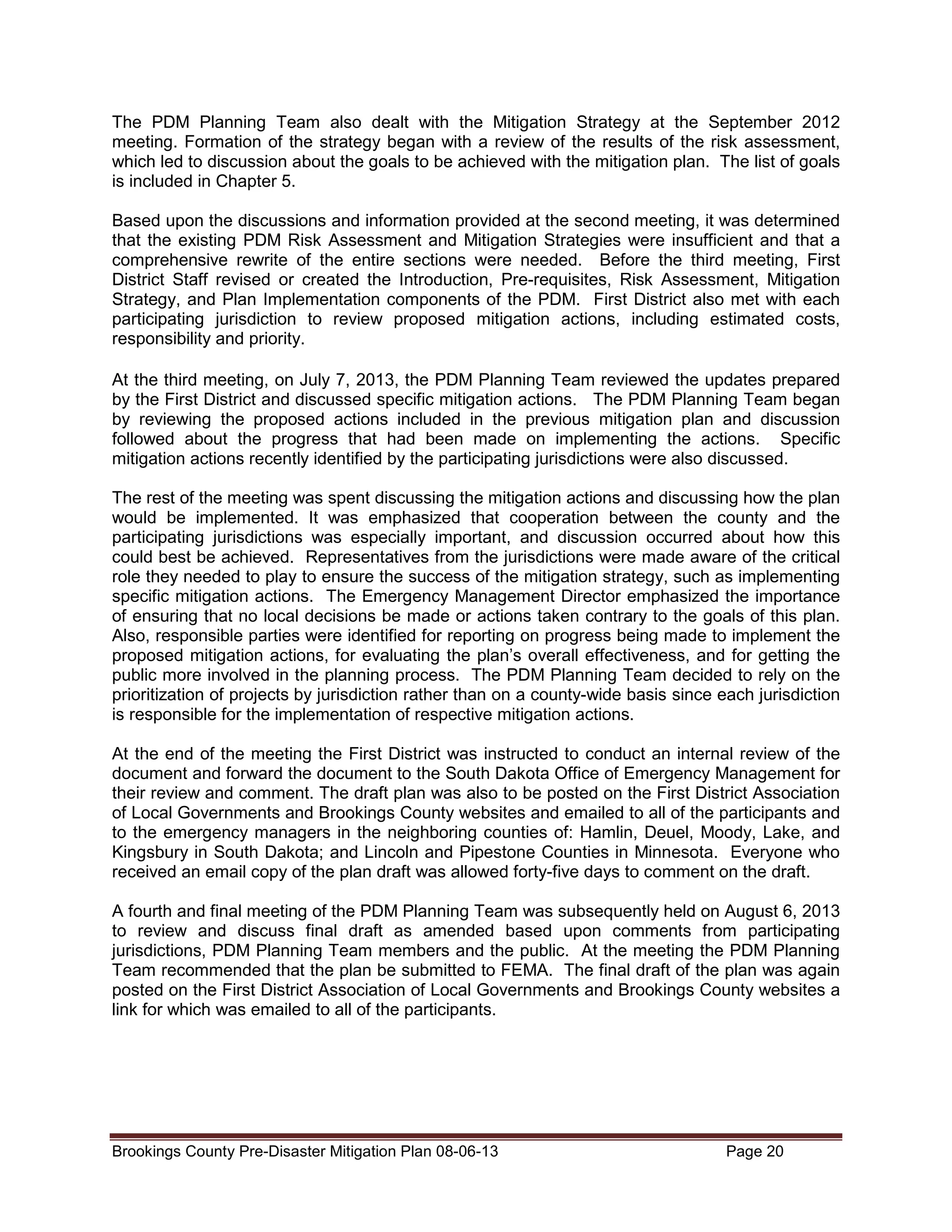 The PDM Planning Team also dealt with the Mitigation Strategy at the September 2012
meeting. Formation of the strategy began with a review of the results of the risk assessment,
which led to discussion about the goals to be achieved with the mitigation plan. The list of goals
is included in Chapter 5.
Based upon the discussions and information provided at the second meeting, it was determined
that the existing PDM Risk Assessment and Mitigation Strategies were insufficient and that a
comprehensive rewrite of the entire sections were needed. Before the third meeting, First
District Staff revised or created the Introduction, Pre-requisites, Risk Assessment, Mitigation
Strategy, and Plan Implementation components of the PDM. First District also met with each
participating jurisdiction to review proposed mitigation actions, including estimated costs,
responsibility and priority.
At the third meeting, on July 7, 2013, the PDM Planning Team reviewed the updates prepared
by the First District and discussed specific mitigation actions. The PDM Planning Team began
by reviewing the proposed actions included in the previous mitigation plan and discussion
followed about the progress that had been made on implementing the actions. Specific
mitigation actions recently identified by the participating jurisdictions were also discussed.
The rest of the meeting was spent discussing the mitigation actions and discussing how the plan
would be implemented. It was emphasized that cooperation between the county and the
participating jurisdictions was especially important, and discussion occurred about how this
could best be achieved. Representatives from the jurisdictions were made aware of the critical
role they needed to play to ensure the success of the mitigation strategy, such as implementing
specific mitigation actions. The Emergency Management Director emphasized the importance
of ensuring that no local decisions be made or actions taken contrary to the goals of this plan.
Also, responsible parties were identified for reporting on progress being made to implement the
proposed mitigation actions, for evaluating the plan’s overall effectiveness, and for getting the
public more involved in the planning process. The PDM Planning Team decided to rely on the
prioritization of projects by jurisdiction rather than on a county-wide basis since each jurisdiction
is responsible for the implementation of respective mitigation actions.
At the end of the meeting the First District was instructed to conduct an internal review of the
document and forward the document to the South Dakota Office of Emergency Management for
their review and comment. The draft plan was also to be posted on the First District Association
of Local Governments and Brookings County websites and emailed to all of the participants and
to the emergency managers in the neighboring counties of: Hamlin, Deuel, Moody, Lake, and
Kingsbury in South Dakota; and Lincoln and Pipestone Counties in Minnesota. Everyone who
received an email copy of the plan draft was allowed forty-five days to comment on the draft.
A fourth and final meeting of the PDM Planning Team was subsequently held on August 6, 2013
to review and discuss final draft as amended based upon comments from participating
jurisdictions, PDM Planning Team members and the public. At the meeting the PDM Planning
Team recommended that the plan be submitted to FEMA. The final draft of the plan was again
posted on the First District Association of Local Governments and Brookings County websites a
link for which was emailed to all of the participants.

Brookings County Pre-Disaster Mitigation Plan 08-06-13

Page 20

 