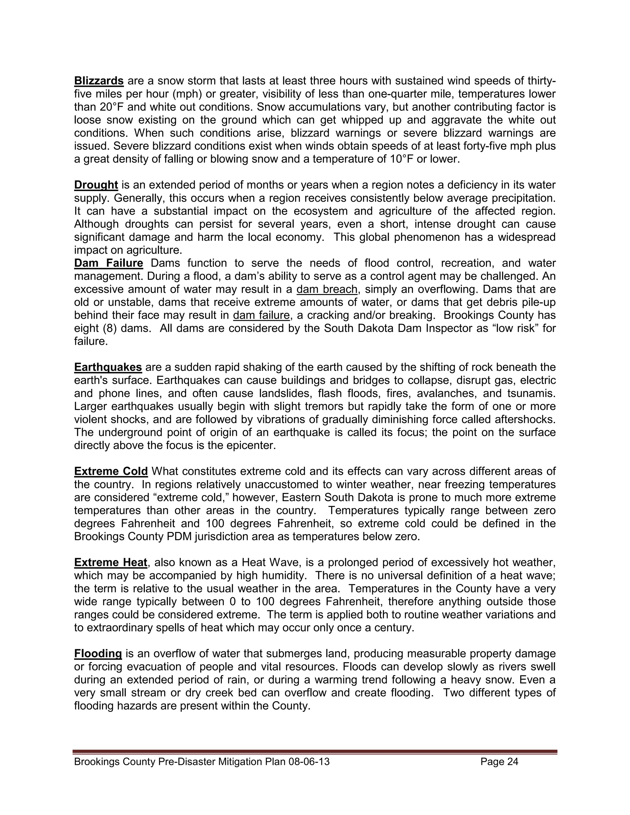 Blizzards are a snow storm that lasts at least three hours with sustained wind speeds of thirtyfive miles per hour (mph) or greater, visibility of less than one-quarter mile, temperatures lower
than 20°F and white out conditions. Snow accumulations vary, but another contributing factor is
loose snow existing on the ground which can get whipped up and aggravate the white out
conditions. When such conditions arise, blizzard warnings or severe blizzard warnings are
issued. Severe blizzard conditions exist when winds obtain speeds of at least forty-five mph plus
a great density of falling or blowing snow and a temperature of 10°F or lower.
Drought is an extended period of months or years when a region notes a deficiency in its water
supply. Generally, this occurs when a region receives consistently below average precipitation.
It can have a substantial impact on the ecosystem and agriculture of the affected region.
Although droughts can persist for several years, even a short, intense drought can cause
significant damage and harm the local economy. This global phenomenon has a widespread
impact on agriculture.
Dam Failure Dams function to serve the needs of flood control, recreation, and water
management. During a flood, a dam’s ability to serve as a control agent may be challenged. An
excessive amount of water may result in a dam breach, simply an overflowing. Dams that are
old or unstable, dams that receive extreme amounts of water, or dams that get debris pile-up
behind their face may result in dam failure, a cracking and/or breaking. Brookings County has
eight (8) dams. All dams are considered by the South Dakota Dam Inspector as “low risk” for
failure.
Earthquakes are a sudden rapid shaking of the earth caused by the shifting of rock beneath the
earth's surface. Earthquakes can cause buildings and bridges to collapse, disrupt gas, electric
and phone lines, and often cause landslides, flash floods, fires, avalanches, and tsunamis.
Larger earthquakes usually begin with slight tremors but rapidly take the form of one or more
violent shocks, and are followed by vibrations of gradually diminishing force called aftershocks.
The underground point of origin of an earthquake is called its focus; the point on the surface
directly above the focus is the epicenter.
Extreme Cold What constitutes extreme cold and its effects can vary across different areas of
the country. In regions relatively unaccustomed to winter weather, near freezing temperatures
are considered “extreme cold,” however, Eastern South Dakota is prone to much more extreme
temperatures than other areas in the country. Temperatures typically range between zero
degrees Fahrenheit and 100 degrees Fahrenheit, so extreme cold could be defined in the
Brookings County PDM jurisdiction area as temperatures below zero.
Extreme Heat, also known as a Heat Wave, is a prolonged period of excessively hot weather,
which may be accompanied by high humidity. There is no universal definition of a heat wave;
the term is relative to the usual weather in the area. Temperatures in the County have a very
wide range typically between 0 to 100 degrees Fahrenheit, therefore anything outside those
ranges could be considered extreme. The term is applied both to routine weather variations and
to extraordinary spells of heat which may occur only once a century.
Flooding is an overflow of water that submerges land, producing measurable property damage
or forcing evacuation of people and vital resources. Floods can develop slowly as rivers swell
during an extended period of rain, or during a warming trend following a heavy snow. Even a
very small stream or dry creek bed can overflow and create flooding. Two different types of
flooding hazards are present within the County.

Brookings County Pre-Disaster Mitigation Plan 08-06-13

Page 24

 