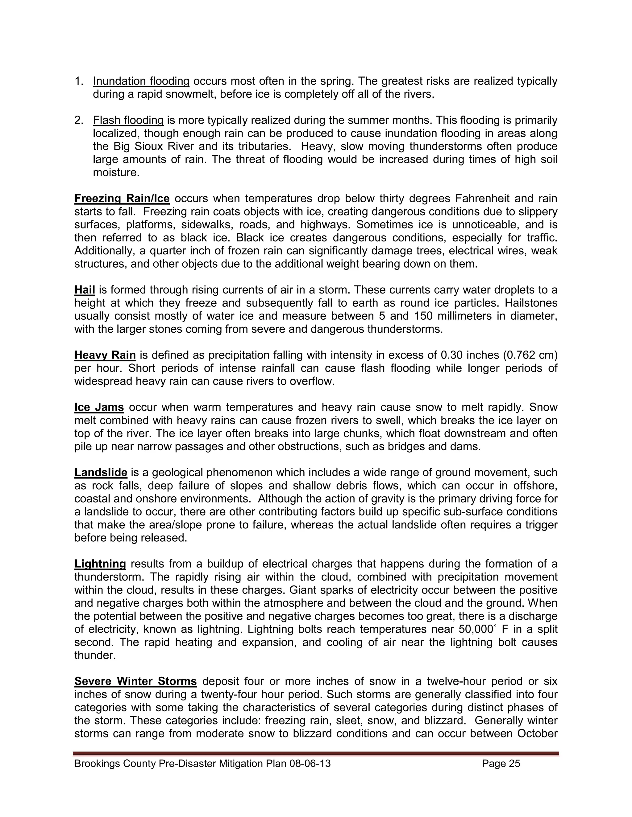 1. Inundation flooding occurs most often in the spring. The greatest risks are realized typically
during a rapid snowmelt, before ice is completely off all of the rivers.
2. Flash flooding is more typically realized during the summer months. This flooding is primarily
localized, though enough rain can be produced to cause inundation flooding in areas along
the Big Sioux River and its tributaries. Heavy, slow moving thunderstorms often produce
large amounts of rain. The threat of flooding would be increased during times of high soil
moisture.
Freezing Rain/Ice occurs when temperatures drop below thirty degrees Fahrenheit and rain
starts to fall. Freezing rain coats objects with ice, creating dangerous conditions due to slippery
surfaces, platforms, sidewalks, roads, and highways. Sometimes ice is unnoticeable, and is
then referred to as black ice. Black ice creates dangerous conditions, especially for traffic.
Additionally, a quarter inch of frozen rain can significantly damage trees, electrical wires, weak
structures, and other objects due to the additional weight bearing down on them.
Hail is formed through rising currents of air in a storm. These currents carry water droplets to a
height at which they freeze and subsequently fall to earth as round ice particles. Hailstones
usually consist mostly of water ice and measure between 5 and 150 millimeters in diameter,
with the larger stones coming from severe and dangerous thunderstorms.
Heavy Rain is defined as precipitation falling with intensity in excess of 0.30 inches (0.762 cm)
per hour. Short periods of intense rainfall can cause flash flooding while longer periods of
widespread heavy rain can cause rivers to overflow.
Ice Jams occur when warm temperatures and heavy rain cause snow to melt rapidly. Snow
melt combined with heavy rains can cause frozen rivers to swell, which breaks the ice layer on
top of the river. The ice layer often breaks into large chunks, which float downstream and often
pile up near narrow passages and other obstructions, such as bridges and dams.
Landslide is a geological phenomenon which includes a wide range of ground movement, such
as rock falls, deep failure of slopes and shallow debris flows, which can occur in offshore,
coastal and onshore environments. Although the action of gravity is the primary driving force for
a landslide to occur, there are other contributing factors build up specific sub-surface conditions
that make the area/slope prone to failure, whereas the actual landslide often requires a trigger
before being released.
Lightning results from a buildup of electrical charges that happens during the formation of a
thunderstorm. The rapidly rising air within the cloud, combined with precipitation movement
within the cloud, results in these charges. Giant sparks of electricity occur between the positive
and negative charges both within the atmosphere and between the cloud and the ground. When
the potential between the positive and negative charges becomes too great, there is a discharge
of electricity, known as lightning. Lightning bolts reach temperatures near 50,000˚ F in a split
second. The rapid heating and expansion, and cooling of air near the lightning bolt causes
thunder.
Severe Winter Storms deposit four or more inches of snow in a twelve-hour period or six
inches of snow during a twenty-four hour period. Such storms are generally classified into four
categories with some taking the characteristics of several categories during distinct phases of
the storm. These categories include: freezing rain, sleet, snow, and blizzard. Generally winter
storms can range from moderate snow to blizzard conditions and can occur between October
Brookings County Pre-Disaster Mitigation Plan 08-06-13

Page 25

 