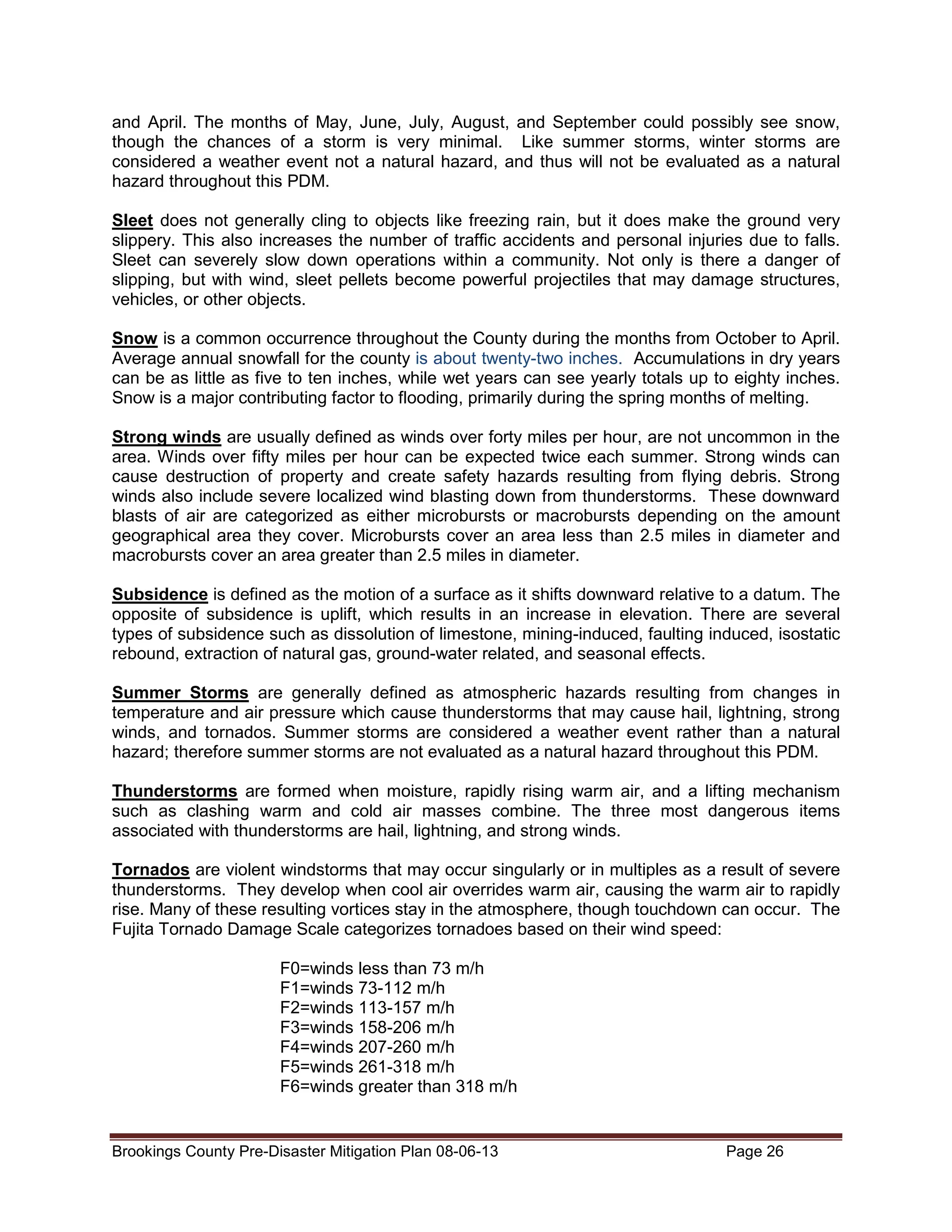 and April. The months of May, June, July, August, and September could possibly see snow,
though the chances of a storm is very minimal. Like summer storms, winter storms are
considered a weather event not a natural hazard, and thus will not be evaluated as a natural
hazard throughout this PDM.
Sleet does not generally cling to objects like freezing rain, but it does make the ground very
slippery. This also increases the number of traffic accidents and personal injuries due to falls.
Sleet can severely slow down operations within a community. Not only is there a danger of
slipping, but with wind, sleet pellets become powerful projectiles that may damage structures,
vehicles, or other objects.
Snow is a common occurrence throughout the County during the months from October to April.
Average annual snowfall for the county is about twenty-two inches. Accumulations in dry years
can be as little as five to ten inches, while wet years can see yearly totals up to eighty inches.
Snow is a major contributing factor to flooding, primarily during the spring months of melting.
Strong winds are usually defined as winds over forty miles per hour, are not uncommon in the
area. Winds over fifty miles per hour can be expected twice each summer. Strong winds can
cause destruction of property and create safety hazards resulting from flying debris. Strong
winds also include severe localized wind blasting down from thunderstorms. These downward
blasts of air are categorized as either microbursts or macrobursts depending on the amount
geographical area they cover. Microbursts cover an area less than 2.5 miles in diameter and
macrobursts cover an area greater than 2.5 miles in diameter.
Subsidence is defined as the motion of a surface as it shifts downward relative to a datum. The
opposite of subsidence is uplift, which results in an increase in elevation. There are several
types of subsidence such as dissolution of limestone, mining-induced, faulting induced, isostatic
rebound, extraction of natural gas, ground-water related, and seasonal effects.
Summer Storms are generally defined as atmospheric hazards resulting from changes in
temperature and air pressure which cause thunderstorms that may cause hail, lightning, strong
winds, and tornados. Summer storms are considered a weather event rather than a natural
hazard; therefore summer storms are not evaluated as a natural hazard throughout this PDM.
Thunderstorms are formed when moisture, rapidly rising warm air, and a lifting mechanism
such as clashing warm and cold air masses combine. The three most dangerous items
associated with thunderstorms are hail, lightning, and strong winds.
Tornados are violent windstorms that may occur singularly or in multiples as a result of severe
thunderstorms. They develop when cool air overrides warm air, causing the warm air to rapidly
rise. Many of these resulting vortices stay in the atmosphere, though touchdown can occur. The
Fujita Tornado Damage Scale categorizes tornadoes based on their wind speed:
F0=winds less than 73 m/h
F1=winds 73-112 m/h
F2=winds 113-157 m/h
F3=winds 158-206 m/h
F4=winds 207-260 m/h
F5=winds 261-318 m/h
F6=winds greater than 318 m/h

Brookings County Pre-Disaster Mitigation Plan 08-06-13

Page 26

 