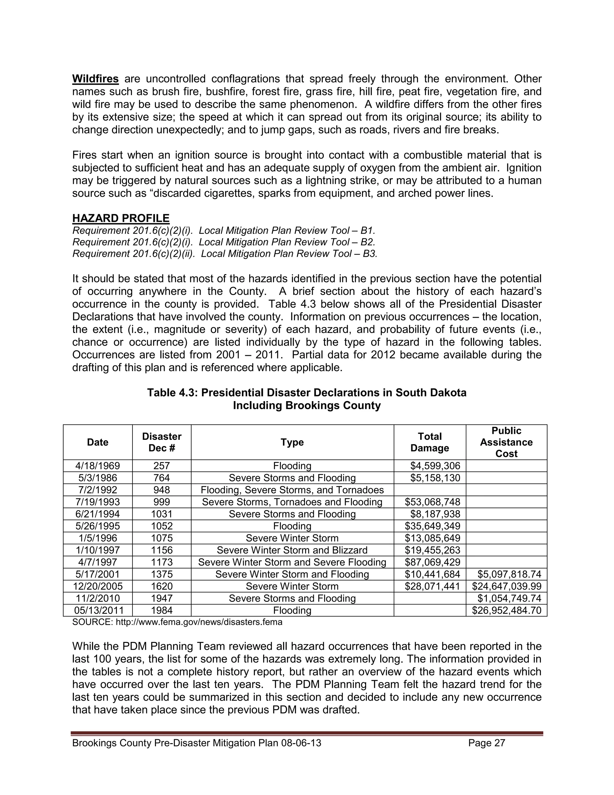 Wildfires are uncontrolled conflagrations that spread freely through the environment. Other
names such as brush fire, bushfire, forest fire, grass fire, hill fire, peat fire, vegetation fire, and
wild fire may be used to describe the same phenomenon. A wildfire differs from the other fires
by its extensive size; the speed at which it can spread out from its original source; its ability to
change direction unexpectedly; and to jump gaps, such as roads, rivers and fire breaks.
Fires start when an ignition source is brought into contact with a combustible material that is
subjected to sufficient heat and has an adequate supply of oxygen from the ambient air. Ignition
may be triggered by natural sources such as a lightning strike, or may be attributed to a human
source such as “discarded cigarettes, sparks from equipment, and arched power lines.
HAZARD PROFILE
Requirement 201.6(c)(2)(i). Local Mitigation Plan Review Tool – B1.
Requirement 201.6(c)(2)(i). Local Mitigation Plan Review Tool – B2.
Requirement 201.6(c)(2)(ii). Local Mitigation Plan Review Tool – B3.

It should be stated that most of the hazards identified in the previous section have the potential
of occurring anywhere in the County. A brief section about the history of each hazard’s
occurrence in the county is provided. Table 4.3 below shows all of the Presidential Disaster
Declarations that have involved the county. Information on previous occurrences – the location,
the extent (i.e., magnitude or severity) of each hazard, and probability of future events (i.e.,
chance or occurrence) are listed individually by the type of hazard in the following tables.
Occurrences are listed from 2001 – 2011. Partial data for 2012 became available during the
drafting of this plan and is referenced where applicable.
Table 4.3: Presidential Disaster Declarations in South Dakota
Including Brookings County
Date

Disaster
Dec #

Type

4/18/1969
5/3/1986
7/2/1992
7/19/1993
6/21/1994
5/26/1995
1/5/1996
1/10/1997
4/7/1997
5/17/2001
12/20/2005
11/2/2010
05/13/2011

257
764
948
999
1031
1052
1075
1156
1173
1375
1620
1947
1984

Flooding
Severe Storms and Flooding
Flooding, Severe Storms, and Tornadoes
Severe Storms, Tornadoes and Flooding
Severe Storms and Flooding
Flooding
Severe Winter Storm
Severe Winter Storm and Blizzard
Severe Winter Storm and Severe Flooding
Severe Winter Storm and Flooding
Severe Winter Storm
Severe Storms and Flooding
Flooding

Total
Damage

Public
Assistance
Cost

$4,599,306
$5,158,130
$53,068,748
$8,187,938
$35,649,349
$13,085,649
$19,455,263
$87,069,429
$10,441,684
$28,071,441

$5,097,818.74
$24,647,039.99
$1,054,749.74
$26,952,484.70

SOURCE: http://www.fema.gov/news/disasters.fema

While the PDM Planning Team reviewed all hazard occurrences that have been reported in the
last 100 years, the list for some of the hazards was extremely long. The information provided in
the tables is not a complete history report, but rather an overview of the hazard events which
have occurred over the last ten years. The PDM Planning Team felt the hazard trend for the
last ten years could be summarized in this section and decided to include any new occurrence
that have taken place since the previous PDM was drafted.
Brookings County Pre-Disaster Mitigation Plan 08-06-13

Page 27

 