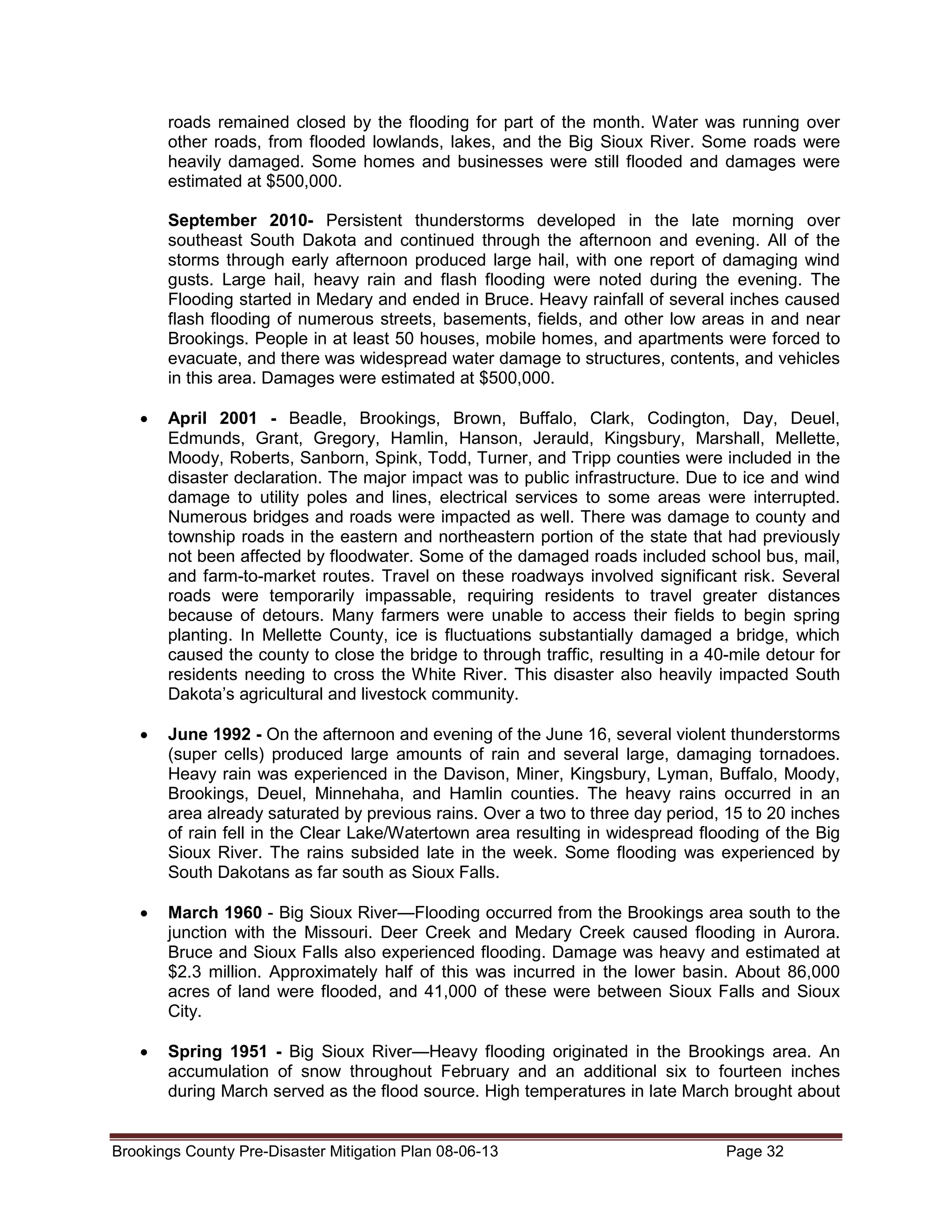 roads remained closed by the flooding for part of the month. Water was running over
other roads, from flooded lowlands, lakes, and the Big Sioux River. Some roads were
heavily damaged. Some homes and businesses were still flooded and damages were
estimated at $500,000.
September 2010- Persistent thunderstorms developed in the late morning over
southeast South Dakota and continued through the afternoon and evening. All of the
storms through early afternoon produced large hail, with one report of damaging wind
gusts. Large hail, heavy rain and flash flooding were noted during the evening. The
Flooding started in Medary and ended in Bruce. Heavy rainfall of several inches caused
flash flooding of numerous streets, basements, fields, and other low areas in and near
Brookings. People in at least 50 houses, mobile homes, and apartments were forced to
evacuate, and there was widespread water damage to structures, contents, and vehicles
in this area. Damages were estimated at $500,000.
•

April 2001 - Beadle, Brookings, Brown, Buffalo, Clark, Codington, Day, Deuel,
Edmunds, Grant, Gregory, Hamlin, Hanson, Jerauld, Kingsbury, Marshall, Mellette,
Moody, Roberts, Sanborn, Spink, Todd, Turner, and Tripp counties were included in the
disaster declaration. The major impact was to public infrastructure. Due to ice and wind
damage to utility poles and lines, electrical services to some areas were interrupted.
Numerous bridges and roads were impacted as well. There was damage to county and
township roads in the eastern and northeastern portion of the state that had previously
not been affected by floodwater. Some of the damaged roads included school bus, mail,
and farm-to-market routes. Travel on these roadways involved significant risk. Several
roads were temporarily impassable, requiring residents to travel greater distances
because of detours. Many farmers were unable to access their fields to begin spring
planting. In Mellette County, ice is fluctuations substantially damaged a bridge, which
caused the county to close the bridge to through traffic, resulting in a 40-mile detour for
residents needing to cross the White River. This disaster also heavily impacted South
Dakota’s agricultural and livestock community.

•

June 1992 - On the afternoon and evening of the June 16, several violent thunderstorms
(super cells) produced large amounts of rain and several large, damaging tornadoes.
Heavy rain was experienced in the Davison, Miner, Kingsbury, Lyman, Buffalo, Moody,
Brookings, Deuel, Minnehaha, and Hamlin counties. The heavy rains occurred in an
area already saturated by previous rains. Over a two to three day period, 15 to 20 inches
of rain fell in the Clear Lake/Watertown area resulting in widespread flooding of the Big
Sioux River. The rains subsided late in the week. Some flooding was experienced by
South Dakotans as far south as Sioux Falls.

•

March 1960 - Big Sioux River—Flooding occurred from the Brookings area south to the
junction with the Missouri. Deer Creek and Medary Creek caused flooding in Aurora.
Bruce and Sioux Falls also experienced flooding. Damage was heavy and estimated at
$2.3 million. Approximately half of this was incurred in the lower basin. About 86,000
acres of land were flooded, and 41,000 of these were between Sioux Falls and Sioux
City.

•

Spring 1951 - Big Sioux River—Heavy flooding originated in the Brookings area. An
accumulation of snow throughout February and an additional six to fourteen inches
during March served as the flood source. High temperatures in late March brought about

Brookings County Pre-Disaster Mitigation Plan 08-06-13

Page 32

 