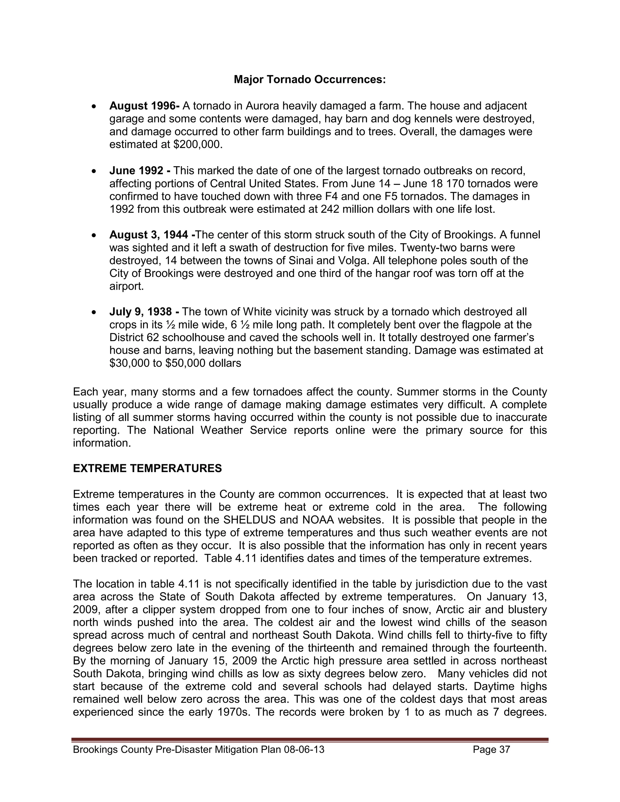 Major Tornado Occurrences:
•

August 1996- A tornado in Aurora heavily damaged a farm. The house and adjacent
garage and some contents were damaged, hay barn and dog kennels were destroyed,
and damage occurred to other farm buildings and to trees. Overall, the damages were
estimated at $200,000.

•

June 1992 - This marked the date of one of the largest tornado outbreaks on record,
affecting portions of Central United States. From June 14 – June 18 170 tornados were
confirmed to have touched down with three F4 and one F5 tornados. The damages in
1992 from this outbreak were estimated at 242 million dollars with one life lost.

•

August 3, 1944 -The center of this storm struck south of the City of Brookings. A funnel
was sighted and it left a swath of destruction for five miles. Twenty-two barns were
destroyed, 14 between the towns of Sinai and Volga. All telephone poles south of the
City of Brookings were destroyed and one third of the hangar roof was torn off at the
airport.

•

July 9, 1938 - The town of White vicinity was struck by a tornado which destroyed all
crops in its ½ mile wide, 6 ½ mile long path. It completely bent over the flagpole at the
District 62 schoolhouse and caved the schools well in. It totally destroyed one farmer’s
house and barns, leaving nothing but the basement standing. Damage was estimated at
$30,000 to $50,000 dollars

Each year, many storms and a few tornadoes affect the county. Summer storms in the County
usually produce a wide range of damage making damage estimates very difficult. A complete
listing of all summer storms having occurred within the county is not possible due to inaccurate
reporting. The National Weather Service reports online were the primary source for this
information.
EXTREME TEMPERATURES
Extreme temperatures in the County are common occurrences. It is expected that at least two
times each year there will be extreme heat or extreme cold in the area. The following
information was found on the SHELDUS and NOAA websites. It is possible that people in the
area have adapted to this type of extreme temperatures and thus such weather events are not
reported as often as they occur. It is also possible that the information has only in recent years
been tracked or reported. Table 4.11 identifies dates and times of the temperature extremes.
The location in table 4.11 is not specifically identified in the table by jurisdiction due to the vast
area across the State of South Dakota affected by extreme temperatures. On January 13,
2009, after a clipper system dropped from one to four inches of snow, Arctic air and blustery
north winds pushed into the area. The coldest air and the lowest wind chills of the season
spread across much of central and northeast South Dakota. Wind chills fell to thirty-five to fifty
degrees below zero late in the evening of the thirteenth and remained through the fourteenth.
By the morning of January 15, 2009 the Arctic high pressure area settled in across northeast
South Dakota, bringing wind chills as low as sixty degrees below zero. Many vehicles did not
start because of the extreme cold and several schools had delayed starts. Daytime highs
remained well below zero across the area. This was one of the coldest days that most areas
experienced since the early 1970s. The records were broken by 1 to as much as 7 degrees.
Brookings County Pre-Disaster Mitigation Plan 08-06-13

Page 37

 