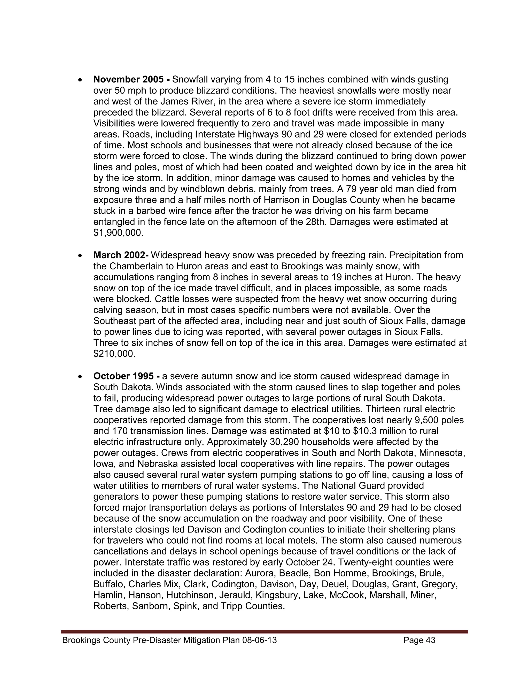 •

November 2005 - Snowfall varying from 4 to 15 inches combined with winds gusting
over 50 mph to produce blizzard conditions. The heaviest snowfalls were mostly near
and west of the James River, in the area where a severe ice storm immediately
preceded the blizzard. Several reports of 6 to 8 foot drifts were received from this area.
Visibilities were lowered frequently to zero and travel was made impossible in many
areas. Roads, including Interstate Highways 90 and 29 were closed for extended periods
of time. Most schools and businesses that were not already closed because of the ice
storm were forced to close. The winds during the blizzard continued to bring down power
lines and poles, most of which had been coated and weighted down by ice in the area hit
by the ice storm. In addition, minor damage was caused to homes and vehicles by the
strong winds and by windblown debris, mainly from trees. A 79 year old man died from
exposure three and a half miles north of Harrison in Douglas County when he became
stuck in a barbed wire fence after the tractor he was driving on his farm became
entangled in the fence late on the afternoon of the 28th. Damages were estimated at
$1,900,000.

•

March 2002- Widespread heavy snow was preceded by freezing rain. Precipitation from
the Chamberlain to Huron areas and east to Brookings was mainly snow, with
accumulations ranging from 8 inches in several areas to 19 inches at Huron. The heavy
snow on top of the ice made travel difficult, and in places impossible, as some roads
were blocked. Cattle losses were suspected from the heavy wet snow occurring during
calving season, but in most cases specific numbers were not available. Over the
Southeast part of the affected area, including near and just south of Sioux Falls, damage
to power lines due to icing was reported, with several power outages in Sioux Falls.
Three to six inches of snow fell on top of the ice in this area. Damages were estimated at
$210,000.

•

October 1995 - a severe autumn snow and ice storm caused widespread damage in
South Dakota. Winds associated with the storm caused lines to slap together and poles
to fail, producing widespread power outages to large portions of rural South Dakota.
Tree damage also led to significant damage to electrical utilities. Thirteen rural electric
cooperatives reported damage from this storm. The cooperatives lost nearly 9,500 poles
and 170 transmission lines. Damage was estimated at $10 to $10.3 million to rural
electric infrastructure only. Approximately 30,290 households were affected by the
power outages. Crews from electric cooperatives in South and North Dakota, Minnesota,
Iowa, and Nebraska assisted local cooperatives with line repairs. The power outages
also caused several rural water system pumping stations to go off line, causing a loss of
water utilities to members of rural water systems. The National Guard provided
generators to power these pumping stations to restore water service. This storm also
forced major transportation delays as portions of Interstates 90 and 29 had to be closed
because of the snow accumulation on the roadway and poor visibility. One of these
interstate closings led Davison and Codington counties to initiate their sheltering plans
for travelers who could not find rooms at local motels. The storm also caused numerous
cancellations and delays in school openings because of travel conditions or the lack of
power. Interstate traffic was restored by early October 24. Twenty-eight counties were
included in the disaster declaration: Aurora, Beadle, Bon Homme, Brookings, Brule,
Buffalo, Charles Mix, Clark, Codington, Davison, Day, Deuel, Douglas, Grant, Gregory,
Hamlin, Hanson, Hutchinson, Jerauld, Kingsbury, Lake, McCook, Marshall, Miner,
Roberts, Sanborn, Spink, and Tripp Counties.

Brookings County Pre-Disaster Mitigation Plan 08-06-13

Page 43

 
