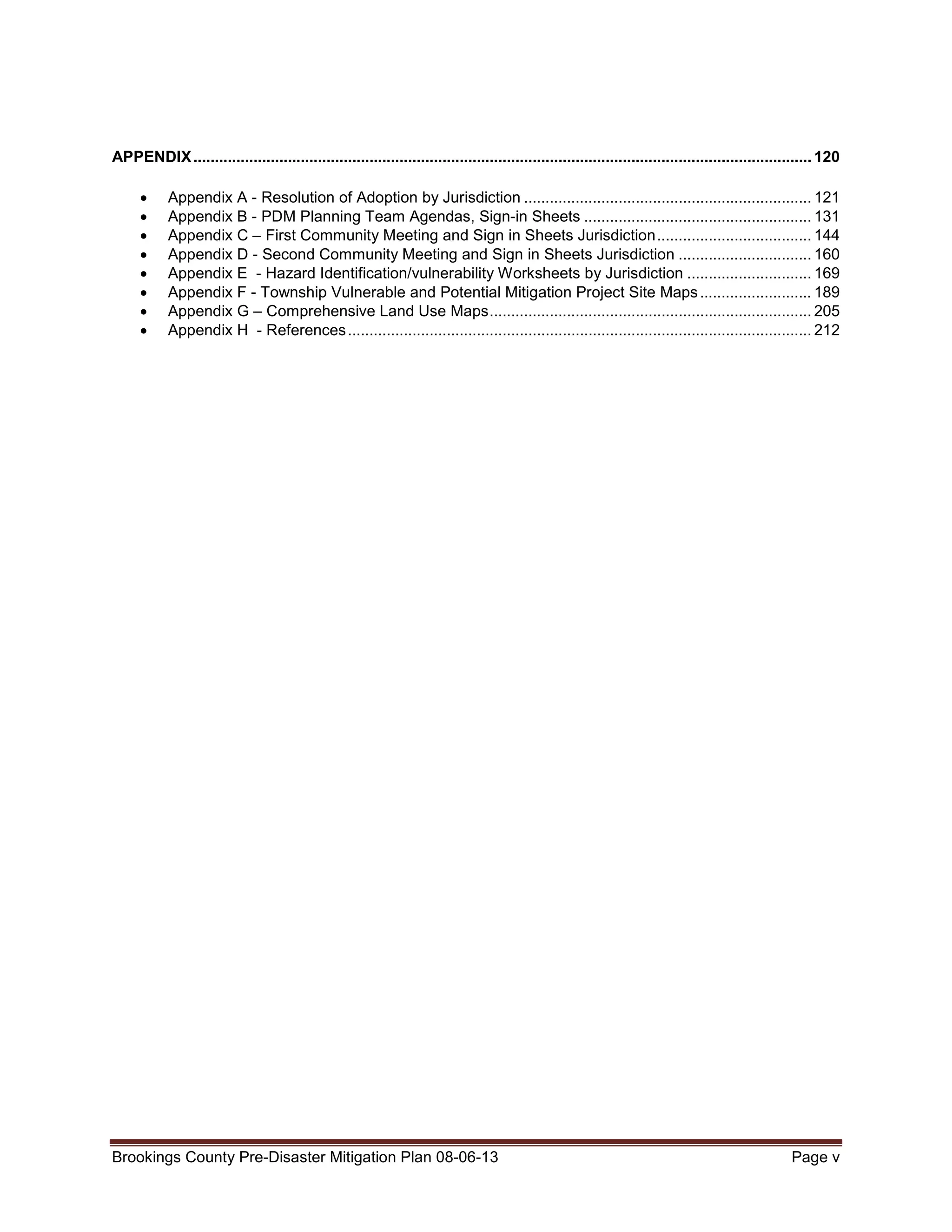 APPENDIX ................................................................................................................................................ 120
•
•
•
•
•
•
•
•

Appendix A - Resolution of Adoption by Jurisdiction ................................................................... 121
Appendix B - PDM Planning Team Agendas, Sign-in Sheets ..................................................... 131
Appendix C – First Community Meeting and Sign in Sheets Jurisdiction .................................... 144
Appendix D - Second Community Meeting and Sign in Sheets Jurisdiction ............................... 160
Appendix E - Hazard Identification/vulnerability Worksheets by Jurisdiction ............................. 169
Appendix F - Township Vulnerable and Potential Mitigation Project Site Maps .......................... 189
Appendix G – Comprehensive Land Use Maps ........................................................................... 205
Appendix H - References ............................................................................................................ 212

Brookings County Pre-Disaster Mitigation Plan 08-06-13

Page v

 