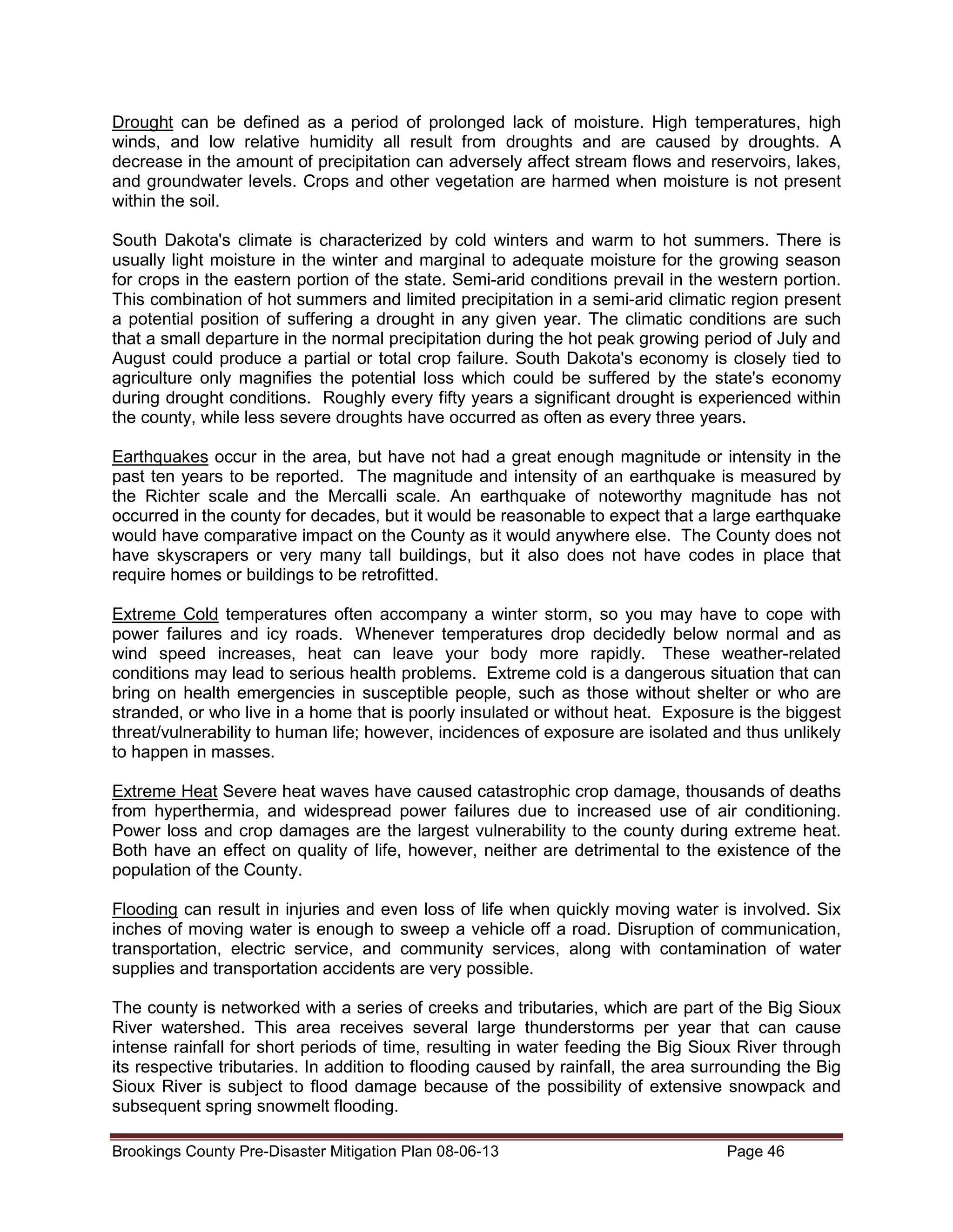 Drought can be defined as a period of prolonged lack of moisture. High temperatures, high
winds, and low relative humidity all result from droughts and are caused by droughts. A
decrease in the amount of precipitation can adversely affect stream flows and reservoirs, lakes,
and groundwater levels. Crops and other vegetation are harmed when moisture is not present
within the soil.
South Dakota's climate is characterized by cold winters and warm to hot summers. There is
usually light moisture in the winter and marginal to adequate moisture for the growing season
for crops in the eastern portion of the state. Semi-arid conditions prevail in the western portion.
This combination of hot summers and limited precipitation in a semi-arid climatic region present
a potential position of suffering a drought in any given year. The climatic conditions are such
that a small departure in the normal precipitation during the hot peak growing period of July and
August could produce a partial or total crop failure. South Dakota's economy is closely tied to
agriculture only magnifies the potential loss which could be suffered by the state's economy
during drought conditions. Roughly every fifty years a significant drought is experienced within
the county, while less severe droughts have occurred as often as every three years.
Earthquakes occur in the area, but have not had a great enough magnitude or intensity in the
past ten years to be reported. The magnitude and intensity of an earthquake is measured by
the Richter scale and the Mercalli scale. An earthquake of noteworthy magnitude has not
occurred in the county for decades, but it would be reasonable to expect that a large earthquake
would have comparative impact on the County as it would anywhere else. The County does not
have skyscrapers or very many tall buildings, but it also does not have codes in place that
require homes or buildings to be retrofitted.
Extreme Cold temperatures often accompany a winter storm, so you may have to cope with
power failures and icy roads. Whenever temperatures drop decidedly below normal and as
wind speed increases, heat can leave your body more rapidly. These weather-related
conditions may lead to serious health problems. Extreme cold is a dangerous situation that can
bring on health emergencies in susceptible people, such as those without shelter or who are
stranded, or who live in a home that is poorly insulated or without heat. Exposure is the biggest
threat/vulnerability to human life; however, incidences of exposure are isolated and thus unlikely
to happen in masses.
Extreme Heat Severe heat waves have caused catastrophic crop damage, thousands of deaths
from hyperthermia, and widespread power failures due to increased use of air conditioning.
Power loss and crop damages are the largest vulnerability to the county during extreme heat.
Both have an effect on quality of life, however, neither are detrimental to the existence of the
population of the County.
Flooding can result in injuries and even loss of life when quickly moving water is involved. Six
inches of moving water is enough to sweep a vehicle off a road. Disruption of communication,
transportation, electric service, and community services, along with contamination of water
supplies and transportation accidents are very possible.
The county is networked with a series of creeks and tributaries, which are part of the Big Sioux
River watershed. This area receives several large thunderstorms per year that can cause
intense rainfall for short periods of time, resulting in water feeding the Big Sioux River through
its respective tributaries. In addition to flooding caused by rainfall, the area surrounding the Big
Sioux River is subject to flood damage because of the possibility of extensive snowpack and
subsequent spring snowmelt flooding.
Brookings County Pre-Disaster Mitigation Plan 08-06-13

Page 46

 