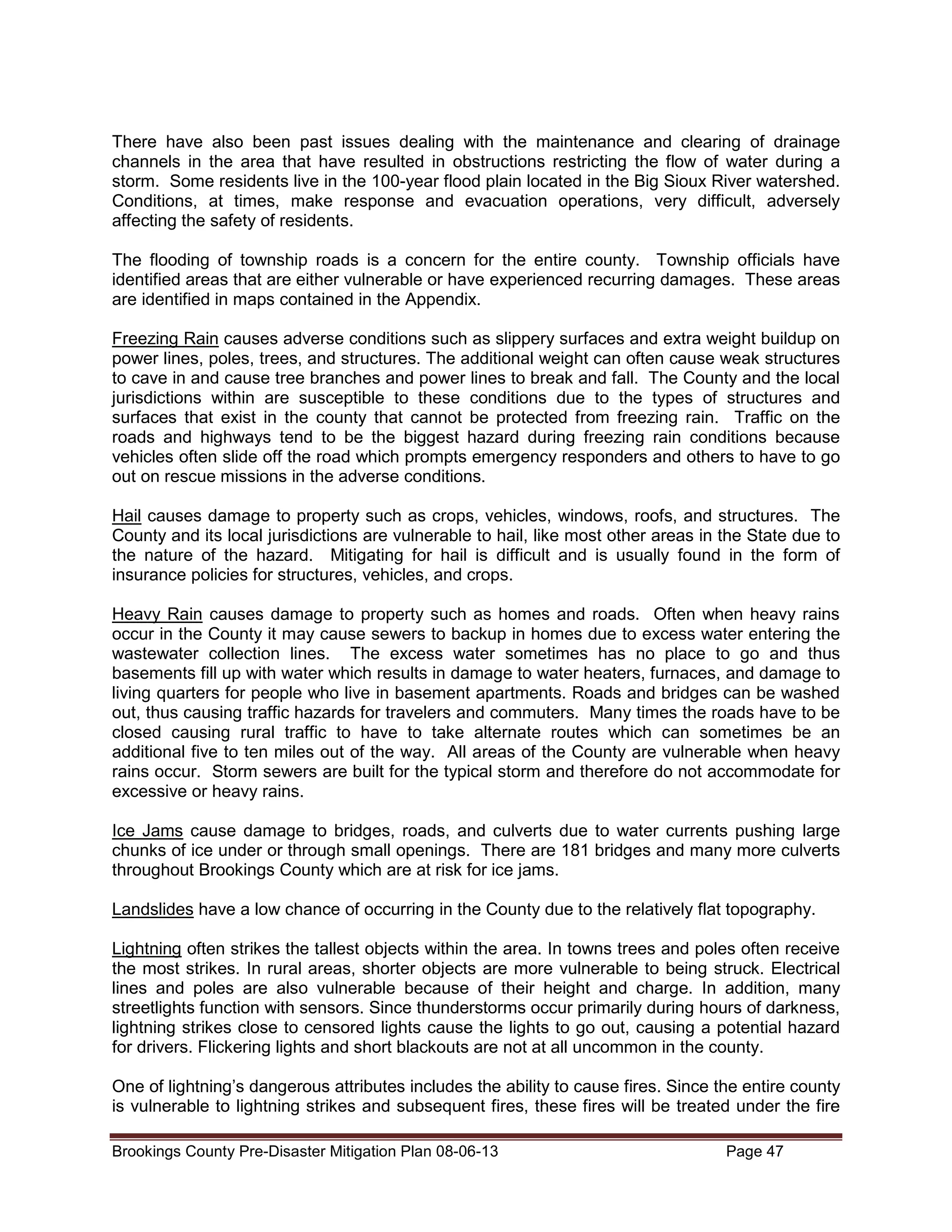 There have also been past issues dealing with the maintenance and clearing of drainage
channels in the area that have resulted in obstructions restricting the flow of water during a
storm. Some residents live in the 100-year flood plain located in the Big Sioux River watershed.
Conditions, at times, make response and evacuation operations, very difficult, adversely
affecting the safety of residents.
The flooding of township roads is a concern for the entire county. Township officials have
identified areas that are either vulnerable or have experienced recurring damages. These areas
are identified in maps contained in the Appendix.
Freezing Rain causes adverse conditions such as slippery surfaces and extra weight buildup on
power lines, poles, trees, and structures. The additional weight can often cause weak structures
to cave in and cause tree branches and power lines to break and fall. The County and the local
jurisdictions within are susceptible to these conditions due to the types of structures and
surfaces that exist in the county that cannot be protected from freezing rain. Traffic on the
roads and highways tend to be the biggest hazard during freezing rain conditions because
vehicles often slide off the road which prompts emergency responders and others to have to go
out on rescue missions in the adverse conditions.
Hail causes damage to property such as crops, vehicles, windows, roofs, and structures. The
County and its local jurisdictions are vulnerable to hail, like most other areas in the State due to
the nature of the hazard. Mitigating for hail is difficult and is usually found in the form of
insurance policies for structures, vehicles, and crops.
Heavy Rain causes damage to property such as homes and roads. Often when heavy rains
occur in the County it may cause sewers to backup in homes due to excess water entering the
wastewater collection lines. The excess water sometimes has no place to go and thus
basements fill up with water which results in damage to water heaters, furnaces, and damage to
living quarters for people who live in basement apartments. Roads and bridges can be washed
out, thus causing traffic hazards for travelers and commuters. Many times the roads have to be
closed causing rural traffic to have to take alternate routes which can sometimes be an
additional five to ten miles out of the way. All areas of the County are vulnerable when heavy
rains occur. Storm sewers are built for the typical storm and therefore do not accommodate for
excessive or heavy rains.
Ice Jams cause damage to bridges, roads, and culverts due to water currents pushing large
chunks of ice under or through small openings. There are 181 bridges and many more culverts
throughout Brookings County which are at risk for ice jams.
Landslides have a low chance of occurring in the County due to the relatively flat topography.
Lightning often strikes the tallest objects within the area. In towns trees and poles often receive
the most strikes. In rural areas, shorter objects are more vulnerable to being struck. Electrical
lines and poles are also vulnerable because of their height and charge. In addition, many
streetlights function with sensors. Since thunderstorms occur primarily during hours of darkness,
lightning strikes close to censored lights cause the lights to go out, causing a potential hazard
for drivers. Flickering lights and short blackouts are not at all uncommon in the county.
One of lightning’s dangerous attributes includes the ability to cause fires. Since the entire county
is vulnerable to lightning strikes and subsequent fires, these fires will be treated under the fire
Brookings County Pre-Disaster Mitigation Plan 08-06-13

Page 47

 