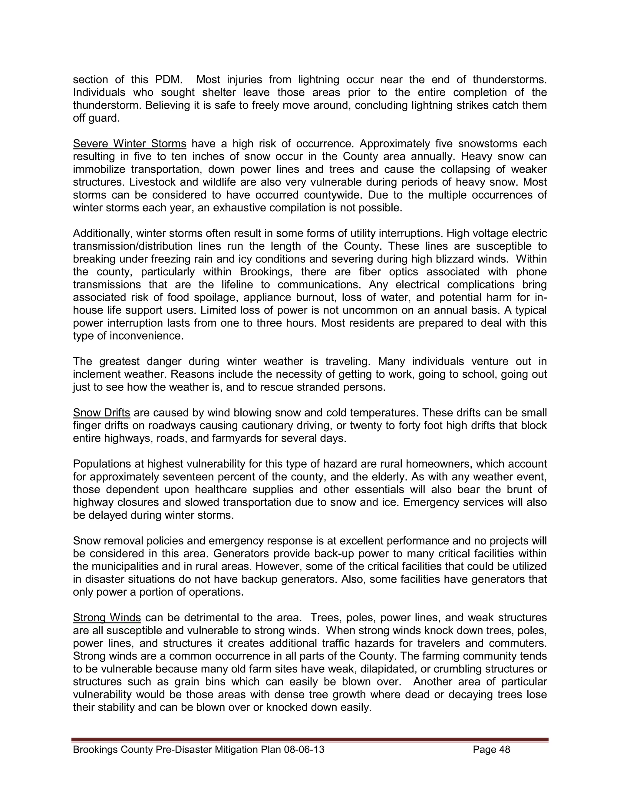 section of this PDM. Most injuries from lightning occur near the end of thunderstorms.
Individuals who sought shelter leave those areas prior to the entire completion of the
thunderstorm. Believing it is safe to freely move around, concluding lightning strikes catch them
off guard.
Severe Winter Storms have a high risk of occurrence. Approximately five snowstorms each
resulting in five to ten inches of snow occur in the County area annually. Heavy snow can
immobilize transportation, down power lines and trees and cause the collapsing of weaker
structures. Livestock and wildlife are also very vulnerable during periods of heavy snow. Most
storms can be considered to have occurred countywide. Due to the multiple occurrences of
winter storms each year, an exhaustive compilation is not possible.
Additionally, winter storms often result in some forms of utility interruptions. High voltage electric
transmission/distribution lines run the length of the County. These lines are susceptible to
breaking under freezing rain and icy conditions and severing during high blizzard winds. Within
the county, particularly within Brookings, there are fiber optics associated with phone
transmissions that are the lifeline to communications. Any electrical complications bring
associated risk of food spoilage, appliance burnout, loss of water, and potential harm for inhouse life support users. Limited loss of power is not uncommon on an annual basis. A typical
power interruption lasts from one to three hours. Most residents are prepared to deal with this
type of inconvenience.
The greatest danger during winter weather is traveling. Many individuals venture out in
inclement weather. Reasons include the necessity of getting to work, going to school, going out
just to see how the weather is, and to rescue stranded persons.
Snow Drifts are caused by wind blowing snow and cold temperatures. These drifts can be small
finger drifts on roadways causing cautionary driving, or twenty to forty foot high drifts that block
entire highways, roads, and farmyards for several days.
Populations at highest vulnerability for this type of hazard are rural homeowners, which account
for approximately seventeen percent of the county, and the elderly. As with any weather event,
those dependent upon healthcare supplies and other essentials will also bear the brunt of
highway closures and slowed transportation due to snow and ice. Emergency services will also
be delayed during winter storms.
Snow removal policies and emergency response is at excellent performance and no projects will
be considered in this area. Generators provide back-up power to many critical facilities within
the municipalities and in rural areas. However, some of the critical facilities that could be utilized
in disaster situations do not have backup generators. Also, some facilities have generators that
only power a portion of operations.
Strong Winds can be detrimental to the area. Trees, poles, power lines, and weak structures
are all susceptible and vulnerable to strong winds. When strong winds knock down trees, poles,
power lines, and structures it creates additional traffic hazards for travelers and commuters.
Strong winds are a common occurrence in all parts of the County. The farming community tends
to be vulnerable because many old farm sites have weak, dilapidated, or crumbling structures or
structures such as grain bins which can easily be blown over. Another area of particular
vulnerability would be those areas with dense tree growth where dead or decaying trees lose
their stability and can be blown over or knocked down easily.

Brookings County Pre-Disaster Mitigation Plan 08-06-13

Page 48

 