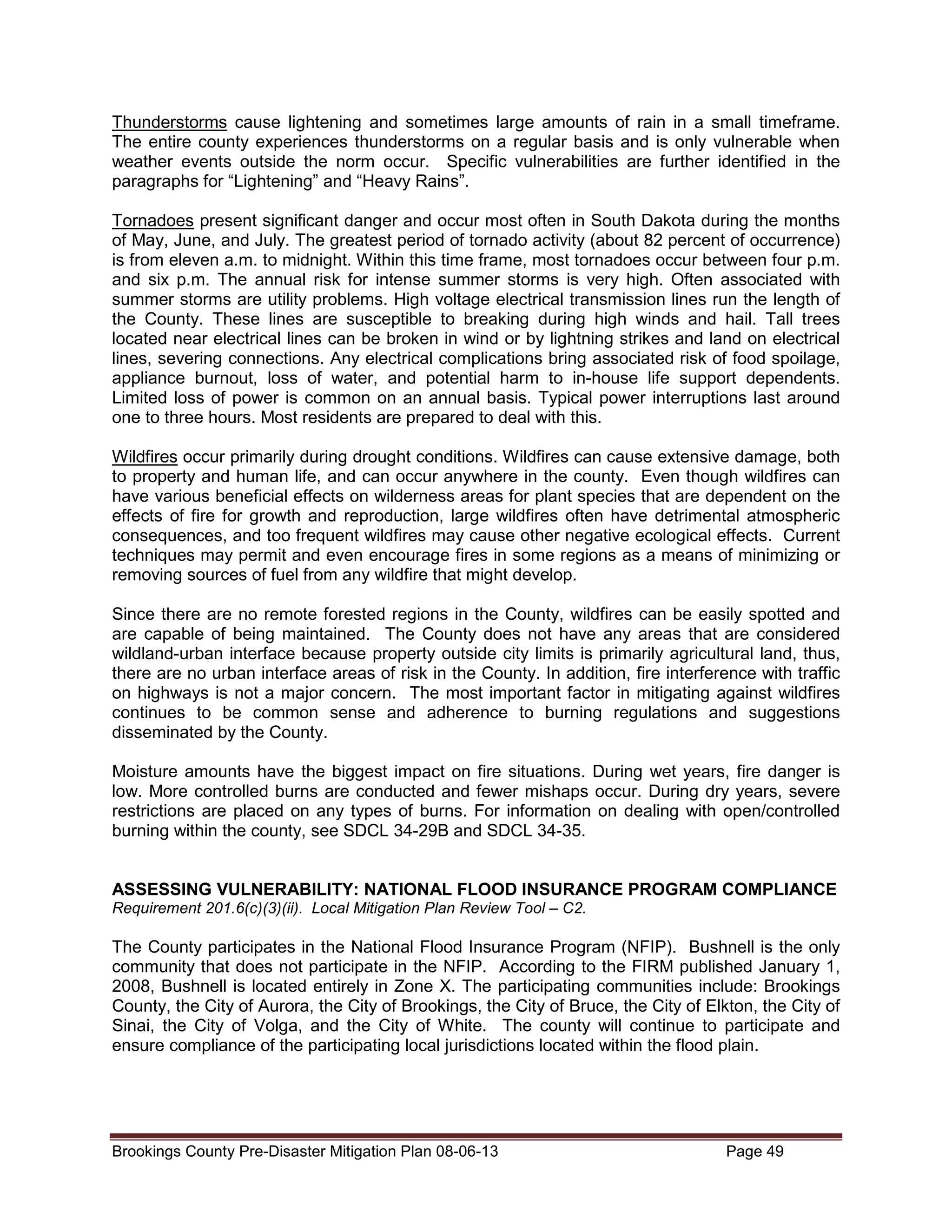 Thunderstorms cause lightening and sometimes large amounts of rain in a small timeframe.
The entire county experiences thunderstorms on a regular basis and is only vulnerable when
weather events outside the norm occur. Specific vulnerabilities are further identified in the
paragraphs for “Lightening” and “Heavy Rains”.
Tornadoes present significant danger and occur most often in South Dakota during the months
of May, June, and July. The greatest period of tornado activity (about 82 percent of occurrence)
is from eleven a.m. to midnight. Within this time frame, most tornadoes occur between four p.m.
and six p.m. The annual risk for intense summer storms is very high. Often associated with
summer storms are utility problems. High voltage electrical transmission lines run the length of
the County. These lines are susceptible to breaking during high winds and hail. Tall trees
located near electrical lines can be broken in wind or by lightning strikes and land on electrical
lines, severing connections. Any electrical complications bring associated risk of food spoilage,
appliance burnout, loss of water, and potential harm to in-house life support dependents.
Limited loss of power is common on an annual basis. Typical power interruptions last around
one to three hours. Most residents are prepared to deal with this.
Wildfires occur primarily during drought conditions. Wildfires can cause extensive damage, both
to property and human life, and can occur anywhere in the county. Even though wildfires can
have various beneficial effects on wilderness areas for plant species that are dependent on the
effects of fire for growth and reproduction, large wildfires often have detrimental atmospheric
consequences, and too frequent wildfires may cause other negative ecological effects. Current
techniques may permit and even encourage fires in some regions as a means of minimizing or
removing sources of fuel from any wildfire that might develop.
Since there are no remote forested regions in the County, wildfires can be easily spotted and
are capable of being maintained. The County does not have any areas that are considered
wildland-urban interface because property outside city limits is primarily agricultural land, thus,
there are no urban interface areas of risk in the County. In addition, fire interference with traffic
on highways is not a major concern. The most important factor in mitigating against wildfires
continues to be common sense and adherence to burning regulations and suggestions
disseminated by the County.
Moisture amounts have the biggest impact on fire situations. During wet years, fire danger is
low. More controlled burns are conducted and fewer mishaps occur. During dry years, severe
restrictions are placed on any types of burns. For information on dealing with open/controlled
burning within the county, see SDCL 34-29B and SDCL 34-35.
ASSESSING VULNERABILITY: NATIONAL FLOOD INSURANCE PROGRAM COMPLIANCE
Requirement 201.6(c)(3)(ii). Local Mitigation Plan Review Tool – C2.

The County participates in the National Flood Insurance Program (NFIP). Bushnell is the only
community that does not participate in the NFIP. According to the FIRM published January 1,
2008, Bushnell is located entirely in Zone X. The participating communities include: Brookings
County, the City of Aurora, the City of Brookings, the City of Bruce, the City of Elkton, the City of
Sinai, the City of Volga, and the City of White. The county will continue to participate and
ensure compliance of the participating local jurisdictions located within the flood plain.

Brookings County Pre-Disaster Mitigation Plan 08-06-13

Page 49

 