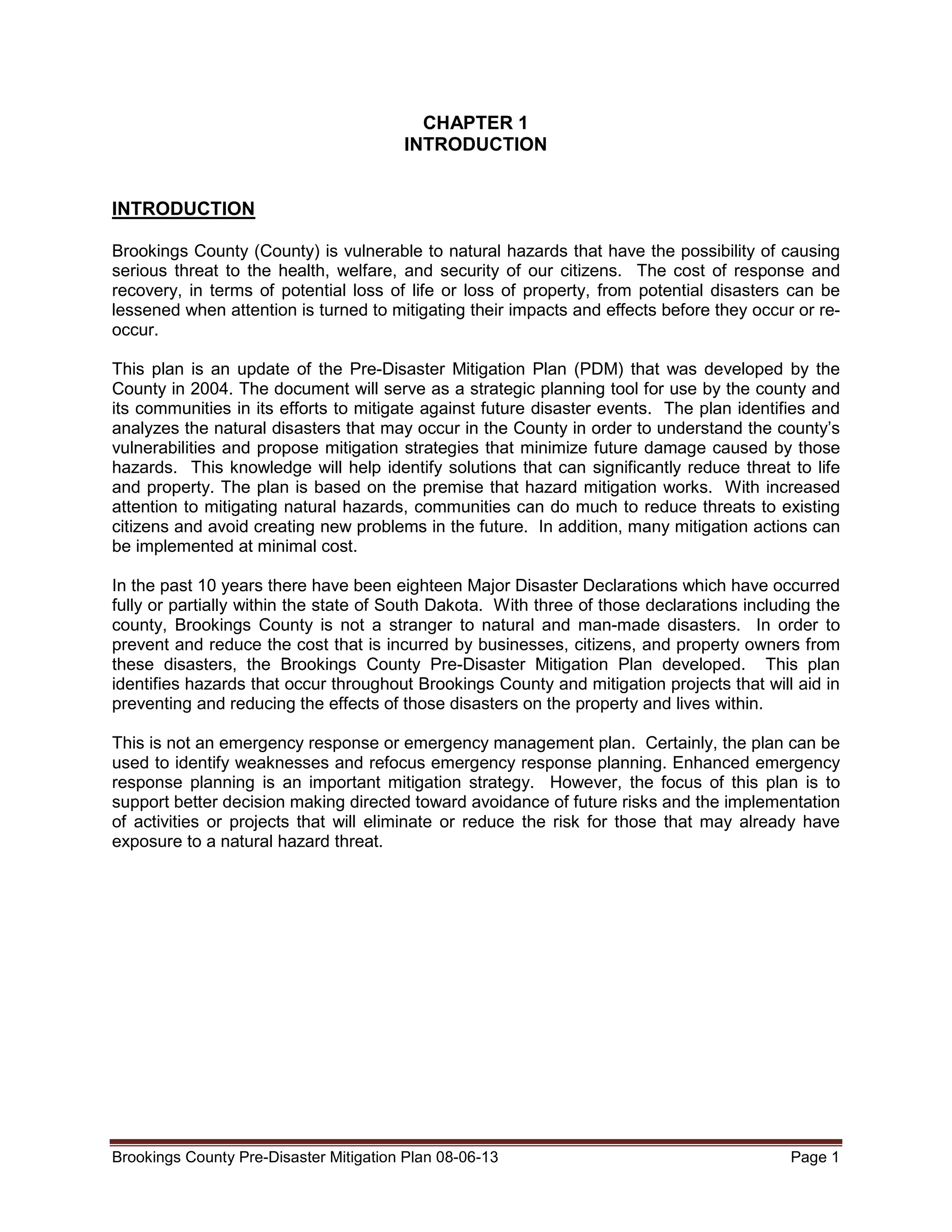 CHAPTER 1
INTRODUCTION
INTRODUCTION
Brookings County (County) is vulnerable to natural hazards that have the possibility of causing
serious threat to the health, welfare, and security of our citizens. The cost of response and
recovery, in terms of potential loss of life or loss of property, from potential disasters can be
lessened when attention is turned to mitigating their impacts and effects before they occur or reoccur.
This plan is an update of the Pre-Disaster Mitigation Plan (PDM) that was developed by the
County in 2004. The document will serve as a strategic planning tool for use by the county and
its communities in its efforts to mitigate against future disaster events. The plan identifies and
analyzes the natural disasters that may occur in the County in order to understand the county’s
vulnerabilities and propose mitigation strategies that minimize future damage caused by those
hazards. This knowledge will help identify solutions that can significantly reduce threat to life
and property. The plan is based on the premise that hazard mitigation works. With increased
attention to mitigating natural hazards, communities can do much to reduce threats to existing
citizens and avoid creating new problems in the future. In addition, many mitigation actions can
be implemented at minimal cost.
In the past 10 years there have been eighteen Major Disaster Declarations which have occurred
fully or partially within the state of South Dakota. With three of those declarations including the
county, Brookings County is not a stranger to natural and man-made disasters. In order to
prevent and reduce the cost that is incurred by businesses, citizens, and property owners from
these disasters, the Brookings County Pre-Disaster Mitigation Plan developed. This plan
identifies hazards that occur throughout Brookings County and mitigation projects that will aid in
preventing and reducing the effects of those disasters on the property and lives within.
This is not an emergency response or emergency management plan. Certainly, the plan can be
used to identify weaknesses and refocus emergency response planning. Enhanced emergency
response planning is an important mitigation strategy. However, the focus of this plan is to
support better decision making directed toward avoidance of future risks and the implementation
of activities or projects that will eliminate or reduce the risk for those that may already have
exposure to a natural hazard threat.

Brookings County Pre-Disaster Mitigation Plan 08-06-13

Page 1

 