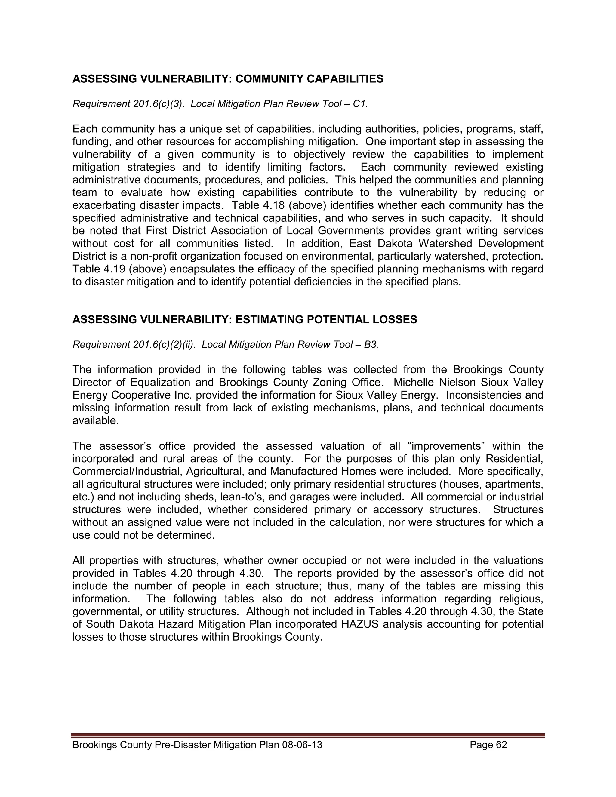 ASSESSING VULNERABILITY: COMMUNITY CAPABILITIES
Requirement 201.6(c)(3). Local Mitigation Plan Review Tool – C1.

Each community has a unique set of capabilities, including authorities, policies, programs, staff,
funding, and other resources for accomplishing mitigation. One important step in assessing the
vulnerability of a given community is to objectively review the capabilities to implement
mitigation strategies and to identify limiting factors. Each community reviewed existing
administrative documents, procedures, and policies. This helped the communities and planning
team to evaluate how existing capabilities contribute to the vulnerability by reducing or
exacerbating disaster impacts. Table 4.18 (above) identifies whether each community has the
specified administrative and technical capabilities, and who serves in such capacity. It should
be noted that First District Association of Local Governments provides grant writing services
without cost for all communities listed. In addition, East Dakota Watershed Development
District is a non-profit organization focused on environmental, particularly watershed, protection.
Table 4.19 (above) encapsulates the efficacy of the specified planning mechanisms with regard
to disaster mitigation and to identify potential deficiencies in the specified plans.
ASSESSING VULNERABILITY: ESTIMATING POTENTIAL LOSSES
Requirement 201.6(c)(2)(ii). Local Mitigation Plan Review Tool – B3.

The information provided in the following tables was collected from the Brookings County
Director of Equalization and Brookings County Zoning Office. Michelle Nielson Sioux Valley
Energy Cooperative Inc. provided the information for Sioux Valley Energy. Inconsistencies and
missing information result from lack of existing mechanisms, plans, and technical documents
available.
The assessor’s office provided the assessed valuation of all “improvements” within the
incorporated and rural areas of the county. For the purposes of this plan only Residential,
Commercial/Industrial, Agricultural, and Manufactured Homes were included. More specifically,
all agricultural structures were included; only primary residential structures (houses, apartments,
etc.) and not including sheds, lean-to’s, and garages were included. All commercial or industrial
structures were included, whether considered primary or accessory structures. Structures
without an assigned value were not included in the calculation, nor were structures for which a
use could not be determined.
All properties with structures, whether owner occupied or not were included in the valuations
provided in Tables 4.20 through 4.30. The reports provided by the assessor’s office did not
include the number of people in each structure; thus, many of the tables are missing this
information. The following tables also do not address information regarding religious,
governmental, or utility structures. Although not included in Tables 4.20 through 4.30, the State
of South Dakota Hazard Mitigation Plan incorporated HAZUS analysis accounting for potential
losses to those structures within Brookings County.

Brookings County Pre-Disaster Mitigation Plan 08-06-13

Page 62

 