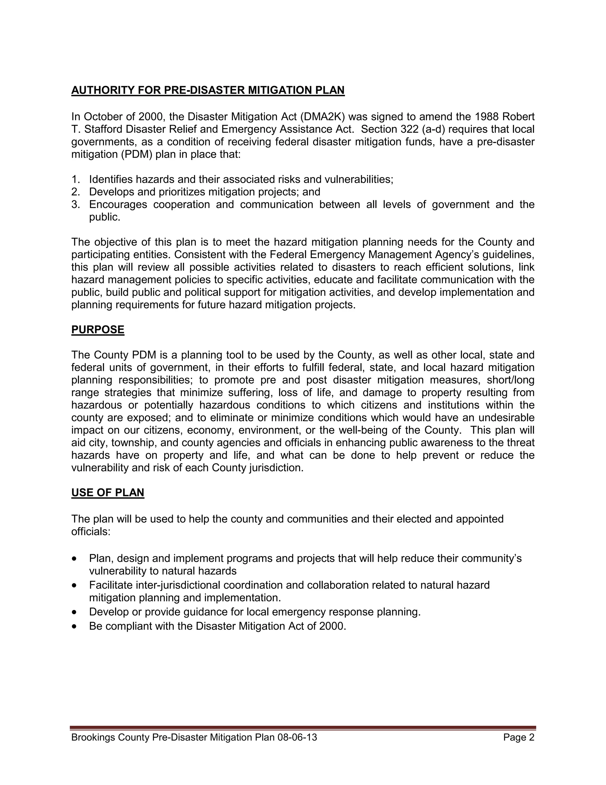 AUTHORITY FOR PRE-DISASTER MITIGATION PLAN
In October of 2000, the Disaster Mitigation Act (DMA2K) was signed to amend the 1988 Robert
T. Stafford Disaster Relief and Emergency Assistance Act. Section 322 (a-d) requires that local
governments, as a condition of receiving federal disaster mitigation funds, have a pre-disaster
mitigation (PDM) plan in place that:
1. Identifies hazards and their associated risks and vulnerabilities;
2. Develops and prioritizes mitigation projects; and
3. Encourages cooperation and communication between all levels of government and the
public.
The objective of this plan is to meet the hazard mitigation planning needs for the County and
participating entities. Consistent with the Federal Emergency Management Agency’s guidelines,
this plan will review all possible activities related to disasters to reach efficient solutions, link
hazard management policies to specific activities, educate and facilitate communication with the
public, build public and political support for mitigation activities, and develop implementation and
planning requirements for future hazard mitigation projects.
PURPOSE
The County PDM is a planning tool to be used by the County, as well as other local, state and
federal units of government, in their efforts to fulfill federal, state, and local hazard mitigation
planning responsibilities; to promote pre and post disaster mitigation measures, short/long
range strategies that minimize suffering, loss of life, and damage to property resulting from
hazardous or potentially hazardous conditions to which citizens and institutions within the
county are exposed; and to eliminate or minimize conditions which would have an undesirable
impact on our citizens, economy, environment, or the well-being of the County. This plan will
aid city, township, and county agencies and officials in enhancing public awareness to the threat
hazards have on property and life, and what can be done to help prevent or reduce the
vulnerability and risk of each County jurisdiction.
USE OF PLAN
The plan will be used to help the county and communities and their elected and appointed
officials:

•
•
•
•

Plan, design and implement programs and projects that will help reduce their community’s
vulnerability to natural hazards
Facilitate inter-jurisdictional coordination and collaboration related to natural hazard
mitigation planning and implementation.
Develop or provide guidance for local emergency response planning.
Be compliant with the Disaster Mitigation Act of 2000.

Brookings County Pre-Disaster Mitigation Plan 08-06-13

Page 2

 