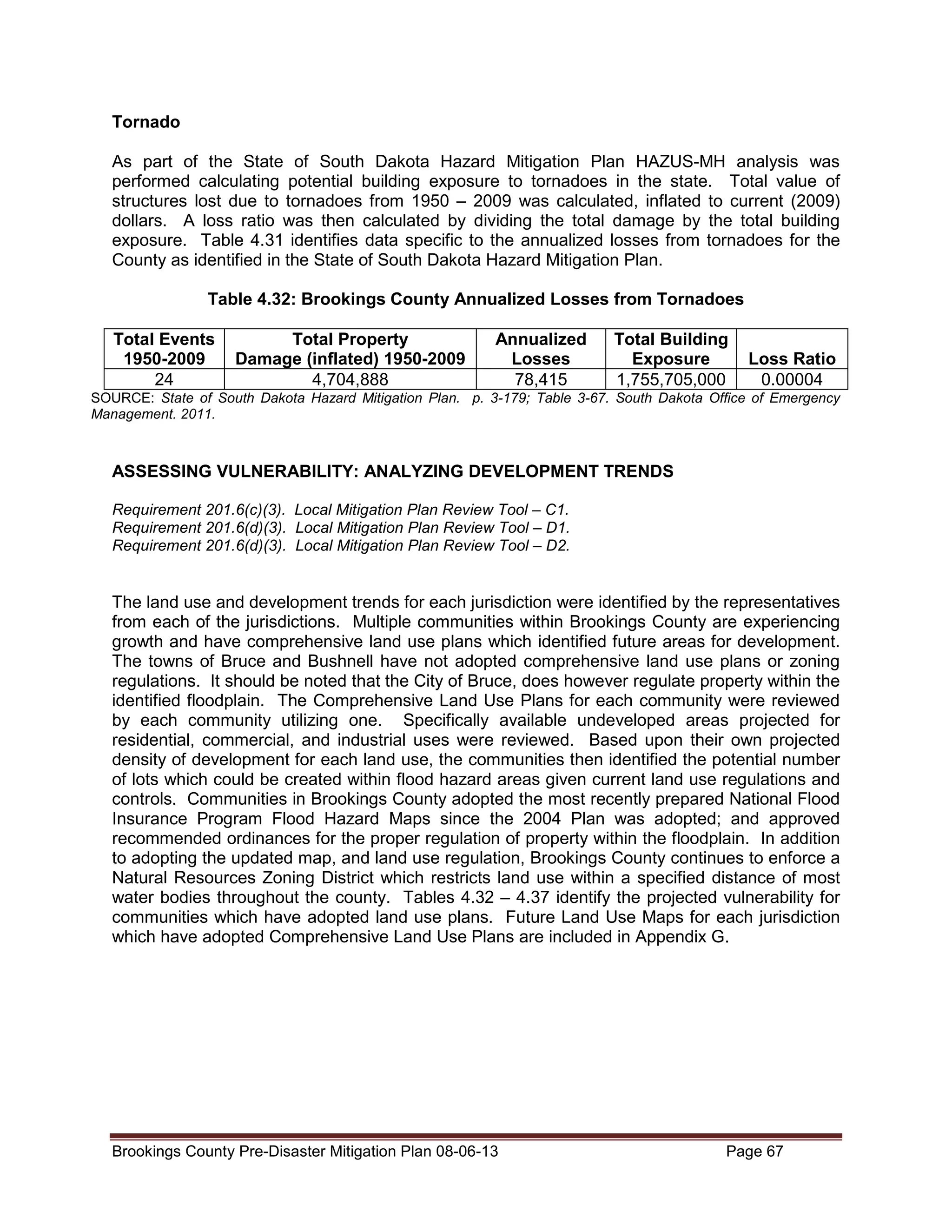 Tornado
As part of the State of South Dakota Hazard Mitigation Plan HAZUS-MH analysis was
performed calculating potential building exposure to tornadoes in the state. Total value of
structures lost due to tornadoes from 1950 – 2009 was calculated, inflated to current (2009)
dollars. A loss ratio was then calculated by dividing the total damage by the total building
exposure. Table 4.31 identifies data specific to the annualized losses from tornadoes for the
County as identified in the State of South Dakota Hazard Mitigation Plan.
Table 4.32: Brookings County Annualized Losses from Tornadoes
Total Events
1950-2009
24

Total Property
Damage (inflated) 1950-2009
4,704,888

Annualized
Losses
78,415

Total Building
Exposure
1,755,705,000

Loss Ratio
0.00004

SOURCE: State of South Dakota Hazard Mitigation Plan. p. 3-179; Table 3-67. South Dakota Office of Emergency
Management. 2011.

ASSESSING VULNERABILITY: ANALYZING DEVELOPMENT TRENDS
Requirement 201.6(c)(3). Local Mitigation Plan Review Tool – C1.
Requirement 201.6(d)(3). Local Mitigation Plan Review Tool – D1.
Requirement 201.6(d)(3). Local Mitigation Plan Review Tool – D2.

The land use and development trends for each jurisdiction were identified by the representatives
from each of the jurisdictions. Multiple communities within Brookings County are experiencing
growth and have comprehensive land use plans which identified future areas for development.
The towns of Bruce and Bushnell have not adopted comprehensive land use plans or zoning
regulations. It should be noted that the City of Bruce, does however regulate property within the
identified floodplain. The Comprehensive Land Use Plans for each community were reviewed
by each community utilizing one. Specifically available undeveloped areas projected for
residential, commercial, and industrial uses were reviewed. Based upon their own projected
density of development for each land use, the communities then identified the potential number
of lots which could be created within flood hazard areas given current land use regulations and
controls. Communities in Brookings County adopted the most recently prepared National Flood
Insurance Program Flood Hazard Maps since the 2004 Plan was adopted; and approved
recommended ordinances for the proper regulation of property within the floodplain. In addition
to adopting the updated map, and land use regulation, Brookings County continues to enforce a
Natural Resources Zoning District which restricts land use within a specified distance of most
water bodies throughout the county. Tables 4.32 – 4.37 identify the projected vulnerability for
communities which have adopted land use plans. Future Land Use Maps for each jurisdiction
which have adopted Comprehensive Land Use Plans are included in Appendix G.

Brookings County Pre-Disaster Mitigation Plan 08-06-13

Page 67

 