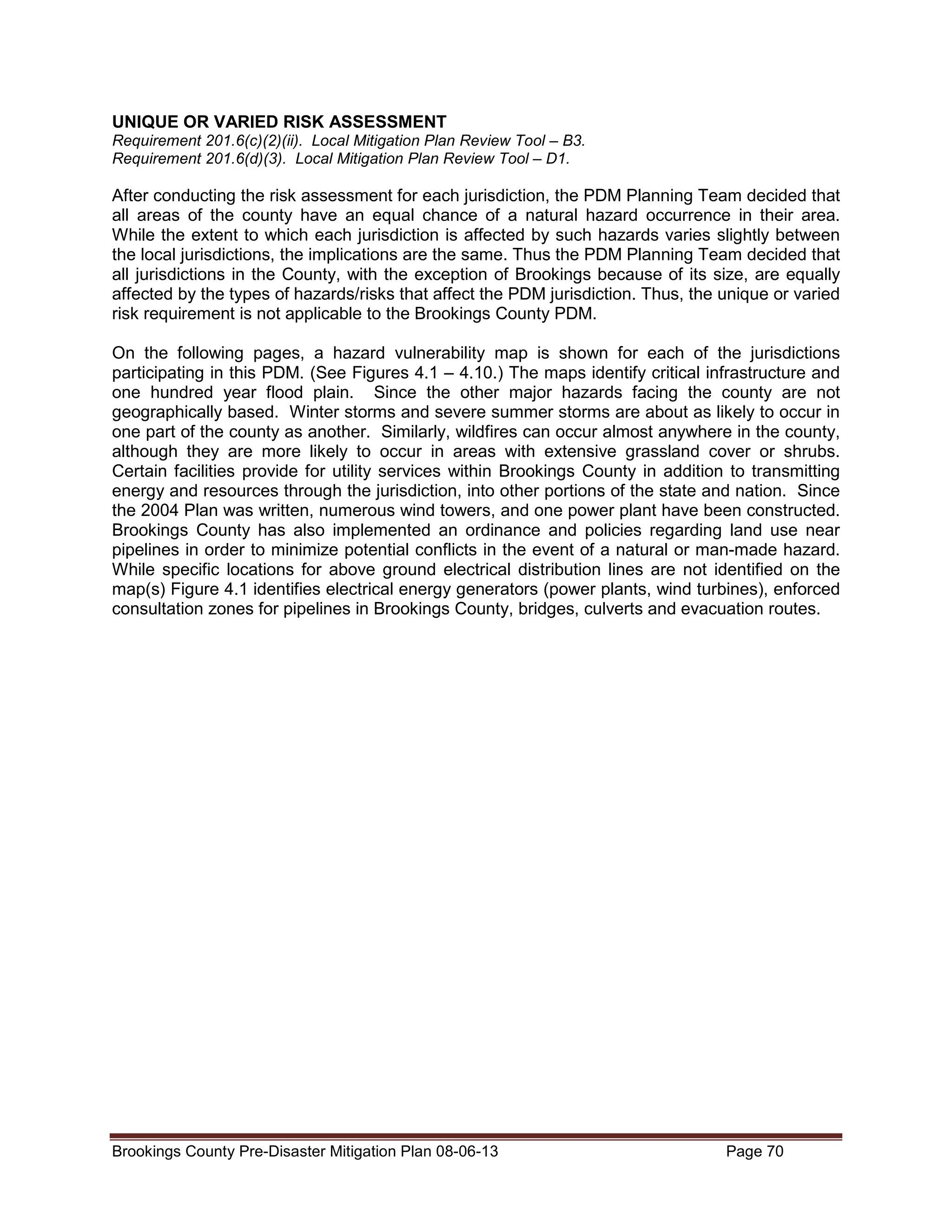 UNIQUE OR VARIED RISK ASSESSMENT
Requirement 201.6(c)(2)(ii). Local Mitigation Plan Review Tool – B3.
Requirement 201.6(d)(3). Local Mitigation Plan Review Tool – D1.

After conducting the risk assessment for each jurisdiction, the PDM Planning Team decided that
all areas of the county have an equal chance of a natural hazard occurrence in their area.
While the extent to which each jurisdiction is affected by such hazards varies slightly between
the local jurisdictions, the implications are the same. Thus the PDM Planning Team decided that
all jurisdictions in the County, with the exception of Brookings because of its size, are equally
affected by the types of hazards/risks that affect the PDM jurisdiction. Thus, the unique or varied
risk requirement is not applicable to the Brookings County PDM.
On the following pages, a hazard vulnerability map is shown for each of the jurisdictions
participating in this PDM. (See Figures 4.1 – 4.10.) The maps identify critical infrastructure and
one hundred year flood plain. Since the other major hazards facing the county are not
geographically based. Winter storms and severe summer storms are about as likely to occur in
one part of the county as another. Similarly, wildfires can occur almost anywhere in the county,
although they are more likely to occur in areas with extensive grassland cover or shrubs.
Certain facilities provide for utility services within Brookings County in addition to transmitting
energy and resources through the jurisdiction, into other portions of the state and nation. Since
the 2004 Plan was written, numerous wind towers, and one power plant have been constructed.
Brookings County has also implemented an ordinance and policies regarding land use near
pipelines in order to minimize potential conflicts in the event of a natural or man-made hazard.
While specific locations for above ground electrical distribution lines are not identified on the
map(s) Figure 4.1 identifies electrical energy generators (power plants, wind turbines), enforced
consultation zones for pipelines in Brookings County, bridges, culverts and evacuation routes.

Brookings County Pre-Disaster Mitigation Plan 08-06-13

Page 70

 