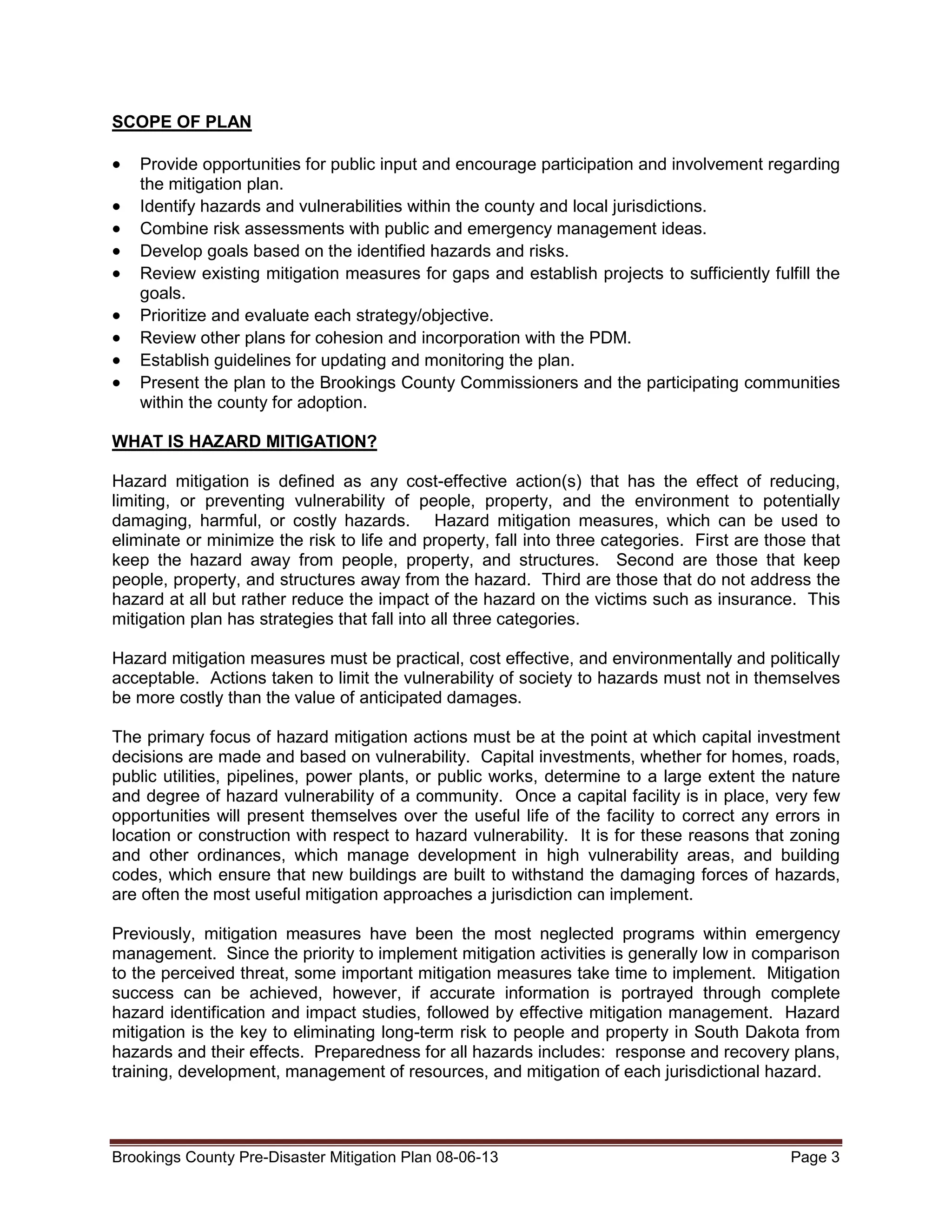 SCOPE OF PLAN

•
•
•
•
•
•
•
•
•

Provide opportunities for public input and encourage participation and involvement regarding
the mitigation plan.
Identify hazards and vulnerabilities within the county and local jurisdictions.
Combine risk assessments with public and emergency management ideas.
Develop goals based on the identified hazards and risks.
Review existing mitigation measures for gaps and establish projects to sufficiently fulfill the
goals.
Prioritize and evaluate each strategy/objective.
Review other plans for cohesion and incorporation with the PDM.
Establish guidelines for updating and monitoring the plan.
Present the plan to the Brookings County Commissioners and the participating communities
within the county for adoption.

WHAT IS HAZARD MITIGATION?
Hazard mitigation is defined as any cost-effective action(s) that has the effect of reducing,
limiting, or preventing vulnerability of people, property, and the environment to potentially
damaging, harmful, or costly hazards. Hazard mitigation measures, which can be used to
eliminate or minimize the risk to life and property, fall into three categories. First are those that
keep the hazard away from people, property, and structures. Second are those that keep
people, property, and structures away from the hazard. Third are those that do not address the
hazard at all but rather reduce the impact of the hazard on the victims such as insurance. This
mitigation plan has strategies that fall into all three categories.
Hazard mitigation measures must be practical, cost effective, and environmentally and politically
acceptable. Actions taken to limit the vulnerability of society to hazards must not in themselves
be more costly than the value of anticipated damages.
The primary focus of hazard mitigation actions must be at the point at which capital investment
decisions are made and based on vulnerability. Capital investments, whether for homes, roads,
public utilities, pipelines, power plants, or public works, determine to a large extent the nature
and degree of hazard vulnerability of a community. Once a capital facility is in place, very few
opportunities will present themselves over the useful life of the facility to correct any errors in
location or construction with respect to hazard vulnerability. It is for these reasons that zoning
and other ordinances, which manage development in high vulnerability areas, and building
codes, which ensure that new buildings are built to withstand the damaging forces of hazards,
are often the most useful mitigation approaches a jurisdiction can implement.
Previously, mitigation measures have been the most neglected programs within emergency
management. Since the priority to implement mitigation activities is generally low in comparison
to the perceived threat, some important mitigation measures take time to implement. Mitigation
success can be achieved, however, if accurate information is portrayed through complete
hazard identification and impact studies, followed by effective mitigation management. Hazard
mitigation is the key to eliminating long-term risk to people and property in South Dakota from
hazards and their effects. Preparedness for all hazards includes: response and recovery plans,
training, development, management of resources, and mitigation of each jurisdictional hazard.

Brookings County Pre-Disaster Mitigation Plan 08-06-13

Page 3

 