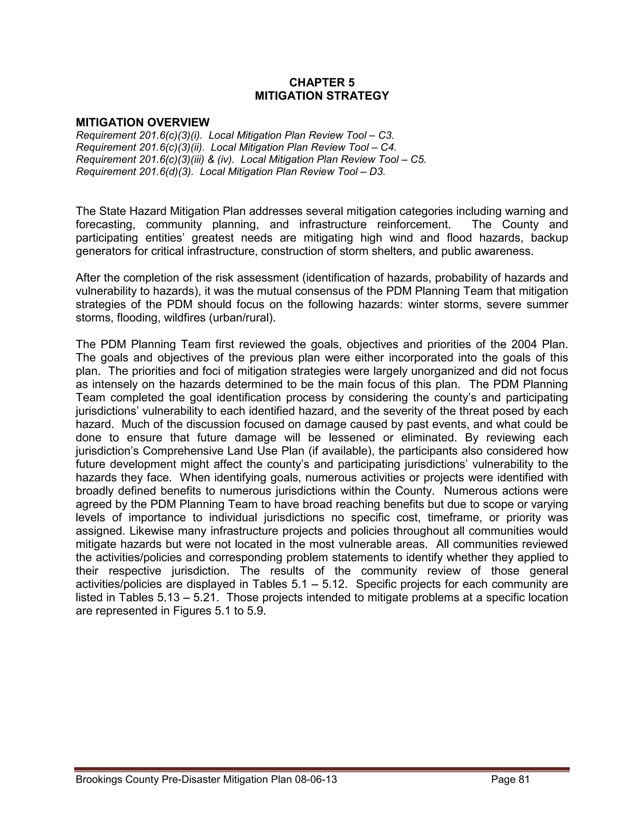 CHAPTER 5
MITIGATION STRATEGY
MITIGATION OVERVIEW
Requirement 201.6(c)(3)(i). Local Mitigation Plan Review Tool – C3.
Requirement 201.6(c)(3)(ii). Local Mitigation Plan Review Tool – C4.
Requirement 201.6(c)(3)(iii) & (iv). Local Mitigation Plan Review Tool – C5.
Requirement 201.6(d)(3). Local Mitigation Plan Review Tool – D3.

The State Hazard Mitigation Plan addresses several mitigation categories including warning and
forecasting, community planning, and infrastructure reinforcement.
The County and
participating entities’ greatest needs are mitigating high wind and flood hazards, backup
generators for critical infrastructure, construction of storm shelters, and public awareness.
After the completion of the risk assessment (identification of hazards, probability of hazards and
vulnerability to hazards), it was the mutual consensus of the PDM Planning Team that mitigation
strategies of the PDM should focus on the following hazards: winter storms, severe summer
storms, flooding, wildfires (urban/rural).
The PDM Planning Team first reviewed the goals, objectives and priorities of the 2004 Plan.
The goals and objectives of the previous plan were either incorporated into the goals of this
plan. The priorities and foci of mitigation strategies were largely unorganized and did not focus
as intensely on the hazards determined to be the main focus of this plan. The PDM Planning
Team completed the goal identification process by considering the county’s and participating
jurisdictions’ vulnerability to each identified hazard, and the severity of the threat posed by each
hazard. Much of the discussion focused on damage caused by past events, and what could be
done to ensure that future damage will be lessened or eliminated. By reviewing each
jurisdiction’s Comprehensive Land Use Plan (if available), the participants also considered how
future development might affect the county’s and participating jurisdictions’ vulnerability to the
hazards they face. When identifying goals, numerous activities or projects were identified with
broadly defined benefits to numerous jurisdictions within the County. Numerous actions were
agreed by the PDM Planning Team to have broad reaching benefits but due to scope or varying
levels of importance to individual jurisdictions no specific cost, timeframe, or priority was
assigned. Likewise many infrastructure projects and policies throughout all communities would
mitigate hazards but were not located in the most vulnerable areas. All communities reviewed
the activities/policies and corresponding problem statements to identify whether they applied to
their respective jurisdiction. The results of the community review of those general
activities/policies are displayed in Tables 5.1 – 5.12. Specific projects for each community are
listed in Tables 5.13 – 5.21. Those projects intended to mitigate problems at a specific location
are represented in Figures 5.1 to 5.9.

Brookings County Pre-Disaster Mitigation Plan 08-06-13

Page 81

 