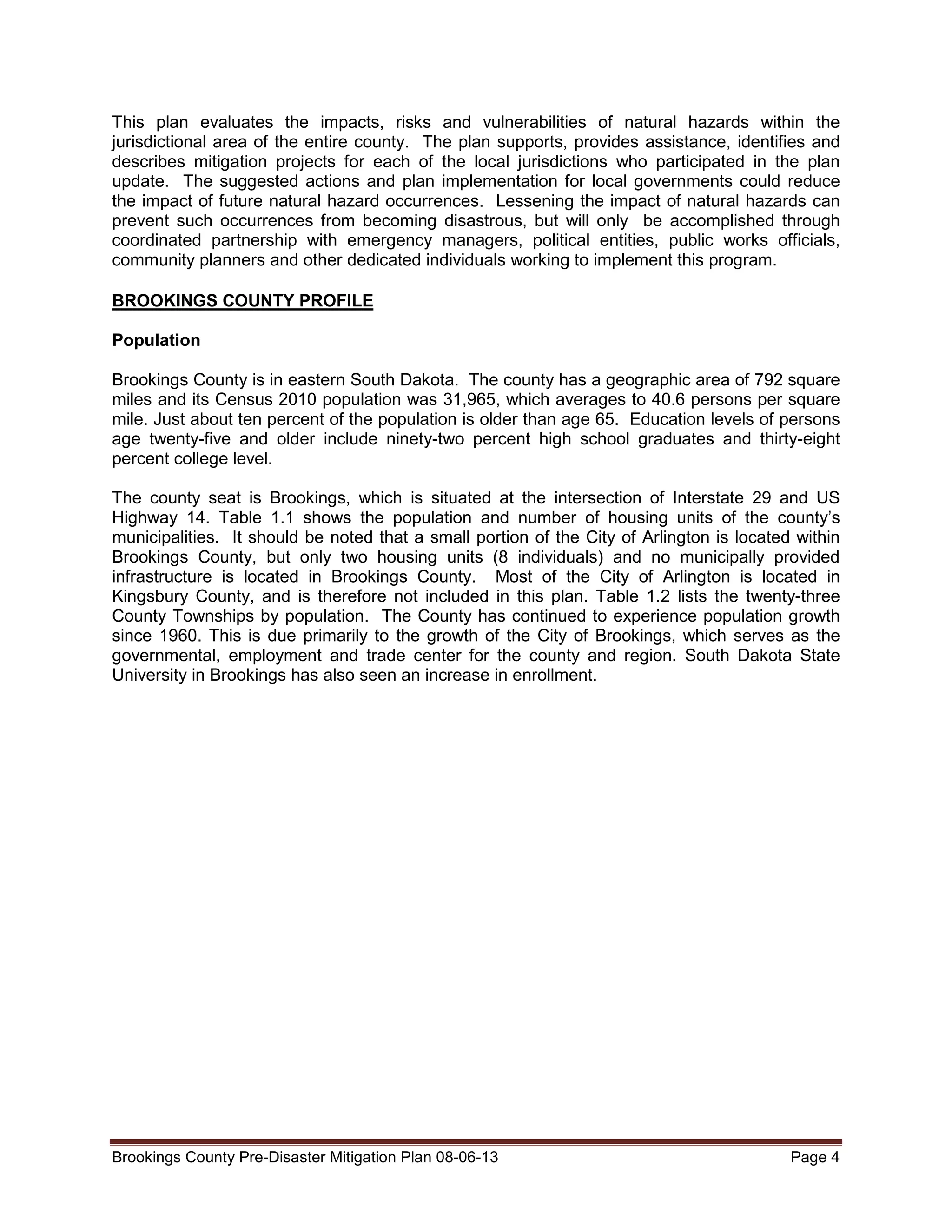 This plan evaluates the impacts, risks and vulnerabilities of natural hazards within the
jurisdictional area of the entire county. The plan supports, provides assistance, identifies and
describes mitigation projects for each of the local jurisdictions who participated in the plan
update. The suggested actions and plan implementation for local governments could reduce
the impact of future natural hazard occurrences. Lessening the impact of natural hazards can
prevent such occurrences from becoming disastrous, but will only be accomplished through
coordinated partnership with emergency managers, political entities, public works officials,
community planners and other dedicated individuals working to implement this program.
BROOKINGS COUNTY PROFILE
Population
Brookings County is in eastern South Dakota. The county has a geographic area of 792 square
miles and its Census 2010 population was 31,965, which averages to 40.6 persons per square
mile. Just about ten percent of the population is older than age 65. Education levels of persons
age twenty-five and older include ninety-two percent high school graduates and thirty-eight
percent college level.
The county seat is Brookings, which is situated at the intersection of Interstate 29 and US
Highway 14. Table 1.1 shows the population and number of housing units of the county’s
municipalities. It should be noted that a small portion of the City of Arlington is located within
Brookings County, but only two housing units (8 individuals) and no municipally provided
infrastructure is located in Brookings County. Most of the City of Arlington is located in
Kingsbury County, and is therefore not included in this plan. Table 1.2 lists the twenty-three
County Townships by population. The County has continued to experience population growth
since 1960. This is due primarily to the growth of the City of Brookings, which serves as the
governmental, employment and trade center for the county and region. South Dakota State
University in Brookings has also seen an increase in enrollment.

Brookings County Pre-Disaster Mitigation Plan 08-06-13

Page 4

 