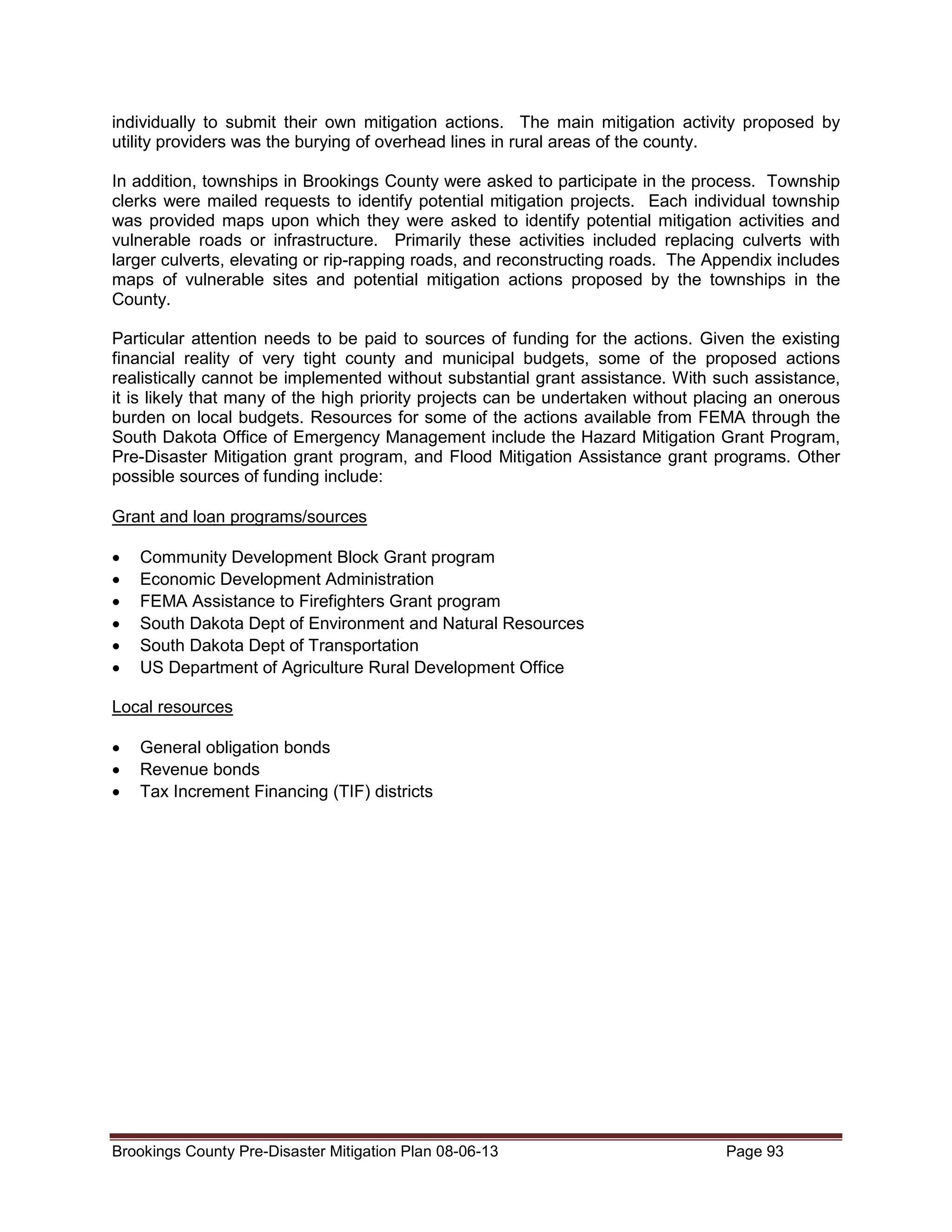 individually to submit their own mitigation actions. The main mitigation activity proposed by
utility providers was the burying of overhead lines in rural areas of the county.
In addition, townships in Brookings County were asked to participate in the process. Township
clerks were mailed requests to identify potential mitigation projects. Each individual township
was provided maps upon which they were asked to identify potential mitigation activities and
vulnerable roads or infrastructure. Primarily these activities included replacing culverts with
larger culverts, elevating or rip-rapping roads, and reconstructing roads. The Appendix includes
maps of vulnerable sites and potential mitigation actions proposed by the townships in the
County.
Particular attention needs to be paid to sources of funding for the actions. Given the existing
financial reality of very tight county and municipal budgets, some of the proposed actions
realistically cannot be implemented without substantial grant assistance. With such assistance,
it is likely that many of the high priority projects can be undertaken without placing an onerous
burden on local budgets. Resources for some of the actions available from FEMA through the
South Dakota Office of Emergency Management include the Hazard Mitigation Grant Program,
Pre-Disaster Mitigation grant program, and Flood Mitigation Assistance grant programs. Other
possible sources of funding include:
Grant and loan programs/sources
•
•
•
•
•
•

Community Development Block Grant program
Economic Development Administration
FEMA Assistance to Firefighters Grant program
South Dakota Dept of Environment and Natural Resources
South Dakota Dept of Transportation
US Department of Agriculture Rural Development Office

Local resources
•
•
•

General obligation bonds
Revenue bonds
Tax Increment Financing (TIF) districts

Brookings County Pre-Disaster Mitigation Plan 08-06-13

Page 93

 