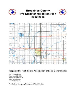 Brookings County
Pre-Disaster Mitigation Plan
2012-2016

Prepared by: First District Association of Local Governments
124 1st Avenue NW
Watertown, SD 57201
Phone: 605-882-5115
Fax: 605-882-5049
www.1stdistrict.org
For: Federal Emergency Management Administration

 