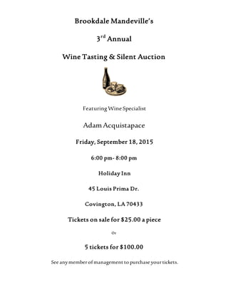 Brookdale Mandeville’s
3rd
Annual
Wine Tasting & Silent Auction
FeaturingWine Specialist
AdamAcquistapace
Friday, September 18, 2015
6:00 pm- 8:00 pm
Holiday Inn
45 Louis Prima Dr.
Covington, LA 70433
Tickets on sale for $25.00 a piece
Or
5 tickets for $100.00
See anymemberof management to purchase yourtickets.
 