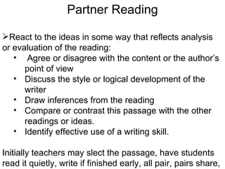 Partner Reading

React to the ideas in some way that reflects analysis
or evaluation of the reading:
   • Agree or disagree with the content or the author’s
      point of view
   • Discuss the style or logical development of the
      writer
   • Draw inferences from the reading
   • Compare or contrast this passage with the other
      readings or ideas.
   • Identify effective use of a writing skill.

Initially teachers may slect the passage, have students
read it quietly, write if finished early, all pair, pairs share,
 