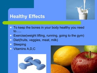 Healthy Effects To keep the bones in your body healthy you need to….. Exercise(weight lifting, running, going to the gym) Diet(fruits, veggies, meat, milk) Sleeping Vitamins A,D,C 