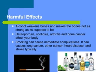 Harmful Effects Alcohol weakens bones and makes the bones not as strong as its suppose to be Osteoporosis, scoliosis, arthritis and bone cancer effect your body Smoking can cause immediate complications. It can causes lung cancer, other cancer, heart disease, and stroke typically. 