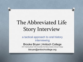 The Abbreviated Life
Story Interview
a tactical approach to oral history
interviewing
Brooke Bryan | Antioch College
2015 “Catching Stories” Ohio Humanities Oral History Institute at Kenyon College
bbryan@antiochcollege.org
 