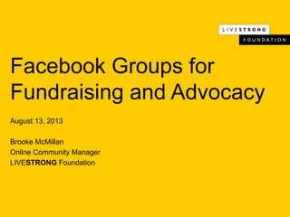 Facebook Groups for
Fundraising and Advocacy
August 13, 2013
Brooke McMillan
Online Community Manager
LIVESTRONG Foundation
 