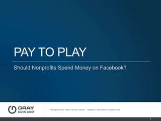 PAY TO PLAY
Should Nonprofits Spend Money on Facebook?
PRESENTED BY: GRAY DIGITAL GROUP WEBSITE: GRAYDIGITALGROUP.COM
1
 
