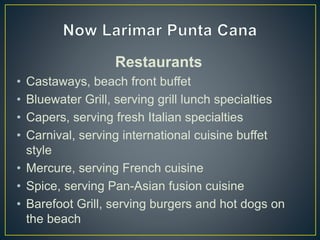 Restaurants
• Castaways, beach front buffet
• Bluewater Grill, serving grill lunch specialties
• Capers, serving fresh Italian specialties
• Carnival, serving international cuisine buffet
style
• Mercure, serving French cuisine
• Spice, serving Pan-Asian fusion cuisine
• Barefoot Grill, serving burgers and hot dogs on
the beach
 