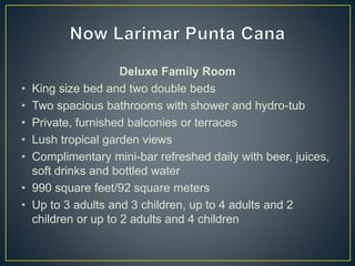 Deluxe Family Room
• King size bed and two double beds
• Two spacious bathrooms with shower and hydro-tub
• Private, furnished balconies or terraces
• Lush tropical garden views
• Complimentary mini-bar refreshed daily with beer, juices,
soft drinks and bottled water
• 990 square feet/92 square meters
• Up to 3 adults and 3 children, up to 4 adults and 2
children or up to 2 adults and 4 children
 