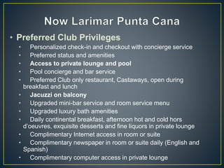 • Preferred Club Privileges
• Personalized check-in and checkout with concierge service
• Preferred status and amenities
• Access to private lounge and pool
• Pool concierge and bar service
• Preferred Club only restaurant, Castaways, open during
breakfast and lunch
• Jacuzzi on balcony
• Upgraded mini-bar service and room service menu
• Upgraded luxury bath amenities
• Daily continental breakfast, afternoon hot and cold hors
d’oeuvres, exquisite desserts and fine liquors in private lounge
• Complimentary Internet access in room or suite
• Complimentary newspaper in room or suite daily (English and
Spanish)
• Complimentary computer access in private lounge
 