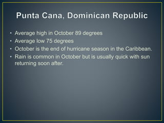 • Average high in October 89 degrees
• Average low 75 degrees
• October is the end of hurricane season in the Caribbean.
• Rain is common in October but is usually quick with sun
returning soon after.
 