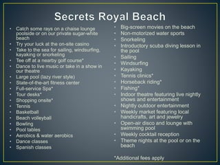 • Catch some rays on a chaise lounge
poolside or on our private sugar-white
beach
• Try your luck at the on-site casino
• Take to the sea for sailing, windsurfing,
kayaking or snorkeling
• Tee off at a nearby golf course*
• Dance to live music or take in a show in
our theatre
• Large pool (lazy river style)
• State-of-the-art fitness center
• Full-service Spa*
• Tour desks*
• Shopping onsite*
• Tennis
• Basketball
• Beach volleyball
• Bowling
• Pool tables
• Aerobics & water aerobics
• Dance classes
• Spanish classes
• Big-screen movies on the beach
• Non-motorized water sports
• Snorkeling
• Introductory scuba diving lesson in
the pool
• Sailing
• Windsurfing
• Kayaking
• Tennis clinics*
• Horseback riding*
• Fishing*
• Indoor theatre featuring live nightly
shows and entertainment
• Nightly outdoor entertainment
• Weekly market featuring local
handicrafts, art and jewelry
• Open-air disco and lounge with
swimming pool
• Weekly cocktail reception
• Theme nights at the pool or on the
beach
*Additional fees apply
 