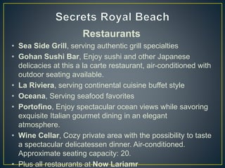 Restaurants
• Sea Side Grill, serving authentic grill specialties
• Gohan Sushi Bar, Enjoy sushi and other Japanese
delicacies at this a la carte restaurant, air-conditioned with
outdoor seating available.
• La Riviera, serving continental cuisine buffet style
• Oceana, Serving seafood favorites
• Portofino, Enjoy spectacular ocean views while savoring
exquisite Italian gourmet dining in an elegant
atmosphere.
• Wine Cellar, Cozy private area with the possibility to taste
a spectacular delicatessen dinner. Air-conditioned.
Approximate seating capacity: 20.
• Plus all restaurants at Now Lariamr
 
