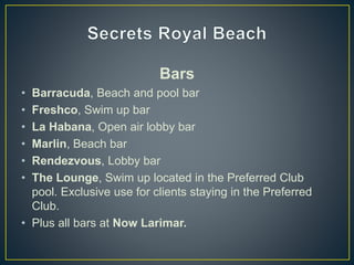 Bars
• Barracuda, Beach and pool bar
• Freshco, Swim up bar
• La Habana, Open air lobby bar
• Marlin, Beach bar
• Rendezvous, Lobby bar
• The Lounge, Swim up located in the Preferred Club
pool. Exclusive use for clients staying in the Preferred
Club.
• Plus all bars at Now Larimar.
 