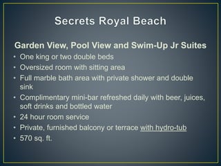 Garden View, Pool View and Swim-Up Jr Suites
• One king or two double beds
• Oversized room with sitting area
• Full marble bath area with private shower and double
sink
• Complimentary mini-bar refreshed daily with beer, juices,
soft drinks and bottled water
• 24 hour room service
• Private, furnished balcony or terrace with hydro-tub
• 570 sq. ft.
 