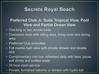 Preferred Club Jr. Suite Tropical View, Pool
View and Partial Ocean View
• One king or two double beds
• Oversized room with sitting area, living room and dining
area
• Preferred Club amenities
• Full marble bath area with private shower and double
sink
• Complimentary mini-bar refreshed daily with beer, juices,
soft drinks and bottled water
• 24 hour room service
• Private, furnished balcony or terrace with hydro-tub
 