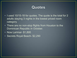 • I used 10/15-18 for quotes. The quote is the total for 2
adults staying 3 nights in the lowest priced room
category.
• There are no non-stop flights from Houston to the
Dominican Republic in October.
• Now Larimar- $1,895
• Secrets Royal Beach- $2,290
 