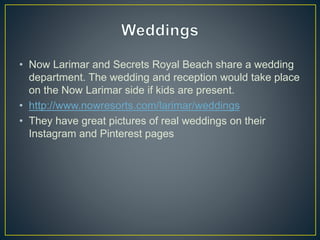 • Now Larimar and Secrets Royal Beach share a wedding
department. The wedding and reception would take place
on the Now Larimar side if kids are present.
• http://www.nowresorts.com/larimar/weddings
• They have great pictures of real weddings on their
Instagram and Pinterest pages
 