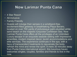 • 4 Star Resort
• All-Inclusive
• Family Friendly
• Guests will indulge their senses in a wristband-free,
excitement-filled getaway in breathtaking Playa Bavaro,
located on over 700 yards of picturesque palm-studded white
sand beach on the majestic turquoise Caribbean Sea. Now
Larimar Punta Cana offers all the privileges of an Unlimited-
Luxury escape in an exquisite seaside setting with impressive
amenities, modern inspired decor, lavish accommodations and
elite services. The experience continues in the spa, with a
bevy of transcendent treatments to rejuvenate the body,
refresh the mind and renew the spirit. A mere 30 minutes away
from Punta Cana international airport, this luxurious haven
welcomes singles, couples, families and friends to live in the
now.
 