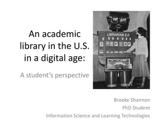 An academic
library in the U.S.
in a digital age:
A student’s perspective
Brooke Shannon
PhD Student
Information Science and Learning Technologies
 