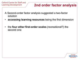 2nd order factor analysis A Second-order factor analysis suggested a two-factor solution  accessing learning resources  being the first dimension  the  four other first-order scales  (recreational?) the second one 